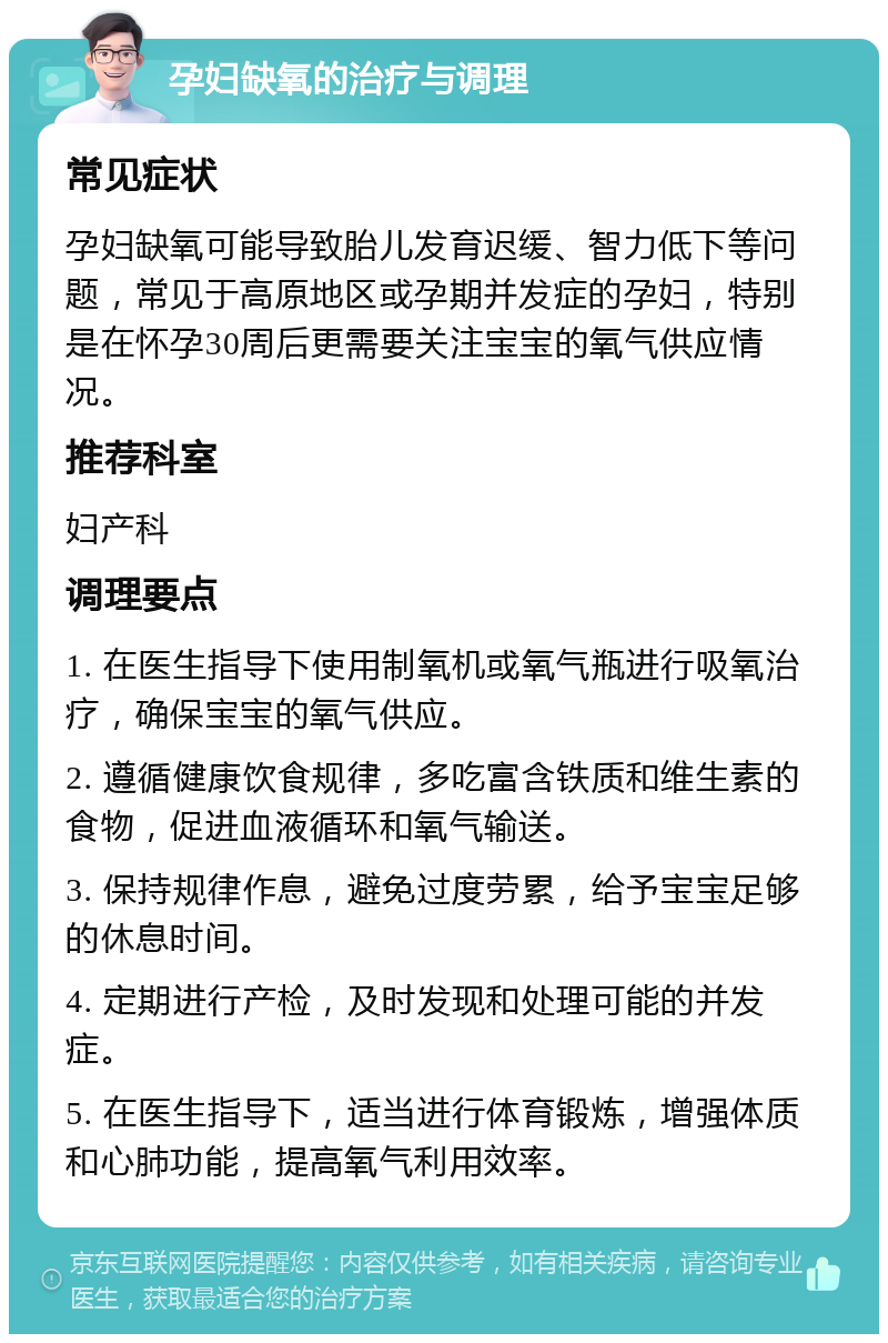 孕妇缺氧的治疗与调理 常见症状 孕妇缺氧可能导致胎儿发育迟缓、智力低下等问题，常见于高原地区或孕期并发症的孕妇，特别是在怀孕30周后更需要关注宝宝的氧气供应情况。 推荐科室 妇产科 调理要点 1. 在医生指导下使用制氧机或氧气瓶进行吸氧治疗，确保宝宝的氧气供应。 2. 遵循健康饮食规律，多吃富含铁质和维生素的食物，促进血液循环和氧气输送。 3. 保持规律作息，避免过度劳累，给予宝宝足够的休息时间。 4. 定期进行产检，及时发现和处理可能的并发症。 5. 在医生指导下，适当进行体育锻炼，增强体质和心肺功能，提高氧气利用效率。