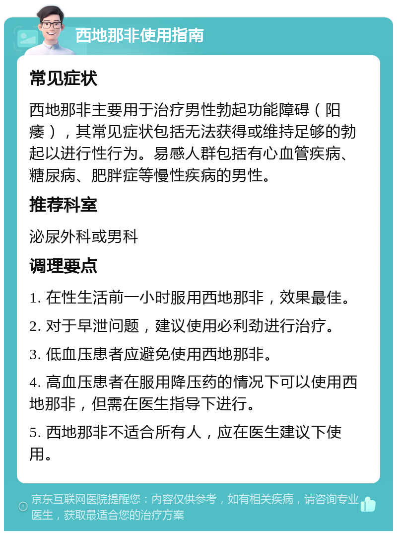 西地那非使用指南 常见症状 西地那非主要用于治疗男性勃起功能障碍（阳痿），其常见症状包括无法获得或维持足够的勃起以进行性行为。易感人群包括有心血管疾病、糖尿病、肥胖症等慢性疾病的男性。 推荐科室 泌尿外科或男科 调理要点 1. 在性生活前一小时服用西地那非，效果最佳。 2. 对于早泄问题，建议使用必利劲进行治疗。 3. 低血压患者应避免使用西地那非。 4. 高血压患者在服用降压药的情况下可以使用西地那非，但需在医生指导下进行。 5. 西地那非不适合所有人，应在医生建议下使用。