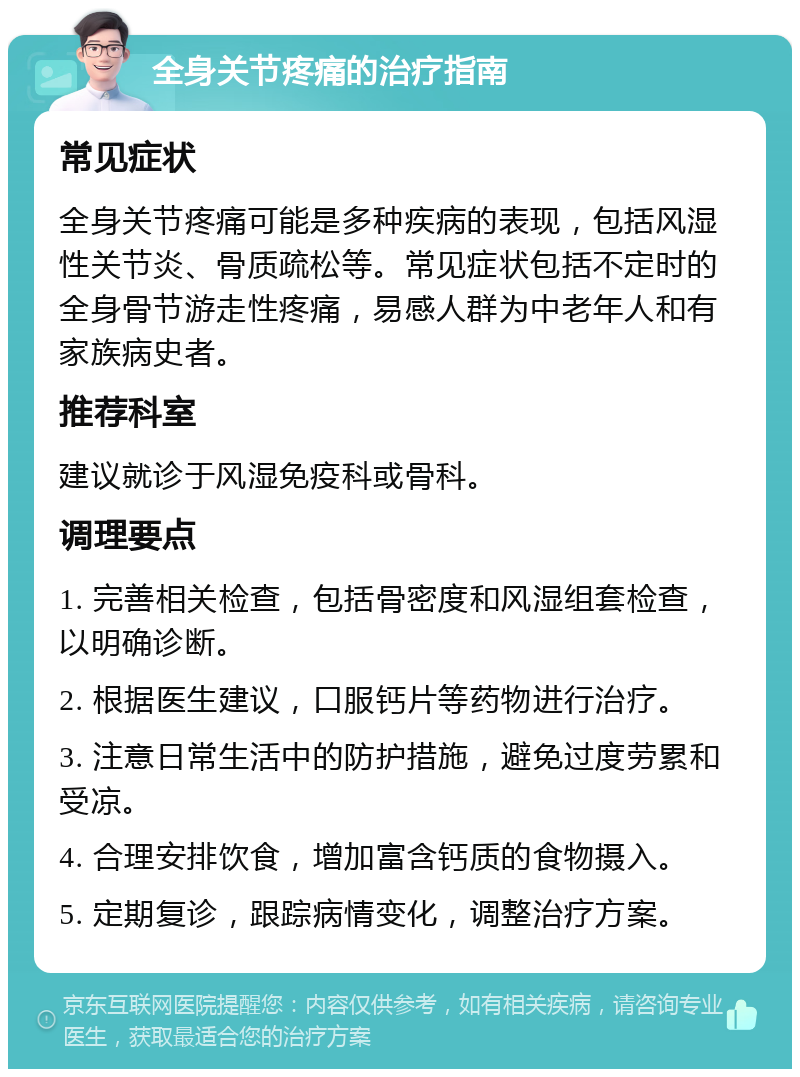 全身关节疼痛的治疗指南 常见症状 全身关节疼痛可能是多种疾病的表现，包括风湿性关节炎、骨质疏松等。常见症状包括不定时的全身骨节游走性疼痛，易感人群为中老年人和有家族病史者。 推荐科室 建议就诊于风湿免疫科或骨科。 调理要点 1. 完善相关检查，包括骨密度和风湿组套检查，以明确诊断。 2. 根据医生建议，口服钙片等药物进行治疗。 3. 注意日常生活中的防护措施，避免过度劳累和受凉。 4. 合理安排饮食，增加富含钙质的食物摄入。 5. 定期复诊，跟踪病情变化，调整治疗方案。