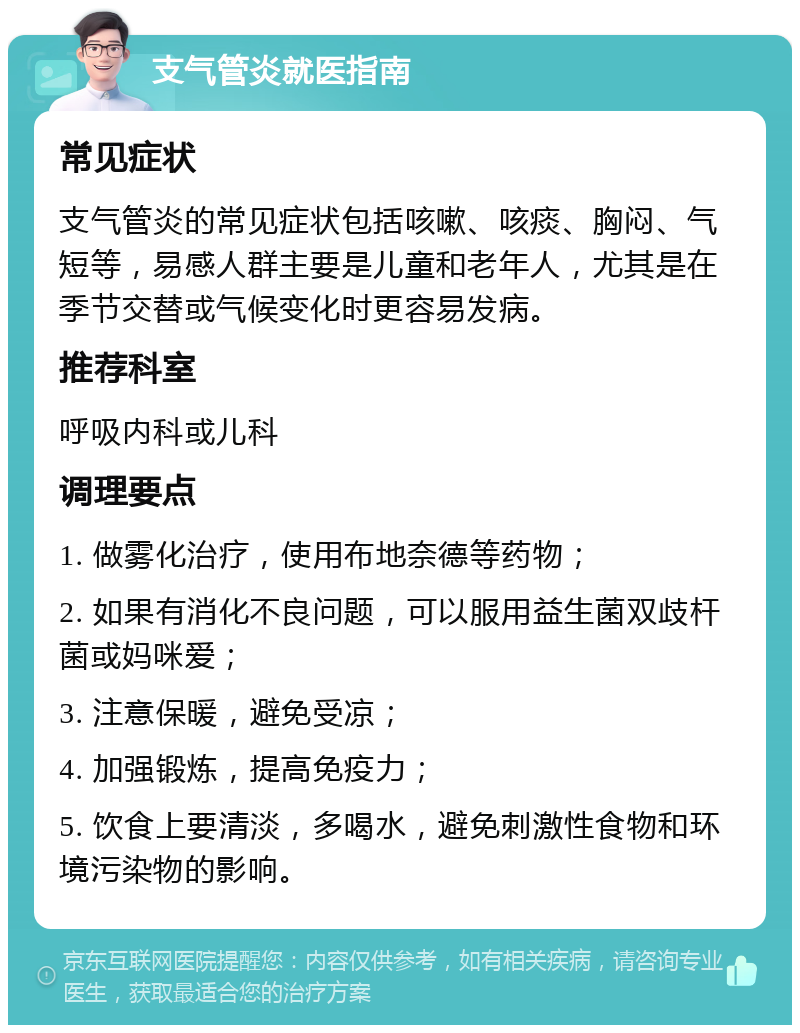 支气管炎就医指南 常见症状 支气管炎的常见症状包括咳嗽、咳痰、胸闷、气短等，易感人群主要是儿童和老年人，尤其是在季节交替或气候变化时更容易发病。 推荐科室 呼吸内科或儿科 调理要点 1. 做雾化治疗，使用布地奈德等药物； 2. 如果有消化不良问题，可以服用益生菌双歧杆菌或妈咪爱； 3. 注意保暖，避免受凉； 4. 加强锻炼，提高免疫力； 5. 饮食上要清淡，多喝水，避免刺激性食物和环境污染物的影响。