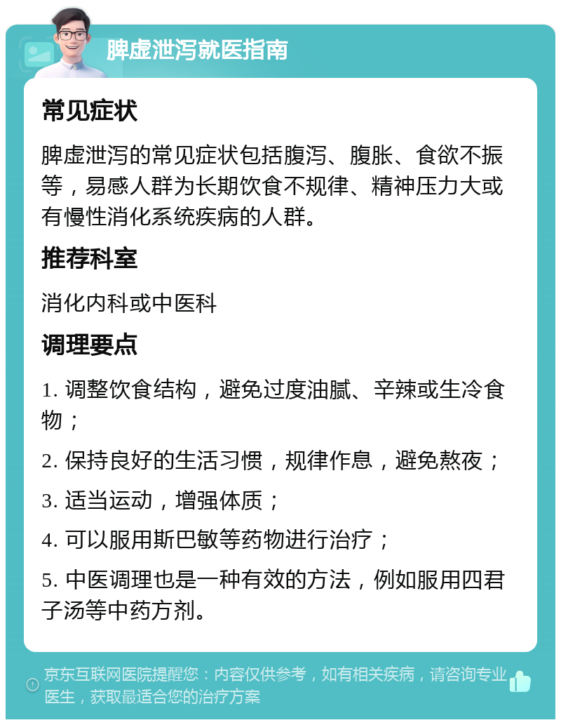 脾虚泄泻就医指南 常见症状 脾虚泄泻的常见症状包括腹泻、腹胀、食欲不振等，易感人群为长期饮食不规律、精神压力大或有慢性消化系统疾病的人群。 推荐科室 消化内科或中医科 调理要点 1. 调整饮食结构，避免过度油腻、辛辣或生冷食物； 2. 保持良好的生活习惯，规律作息，避免熬夜； 3. 适当运动，增强体质； 4. 可以服用斯巴敏等药物进行治疗； 5. 中医调理也是一种有效的方法，例如服用四君子汤等中药方剂。