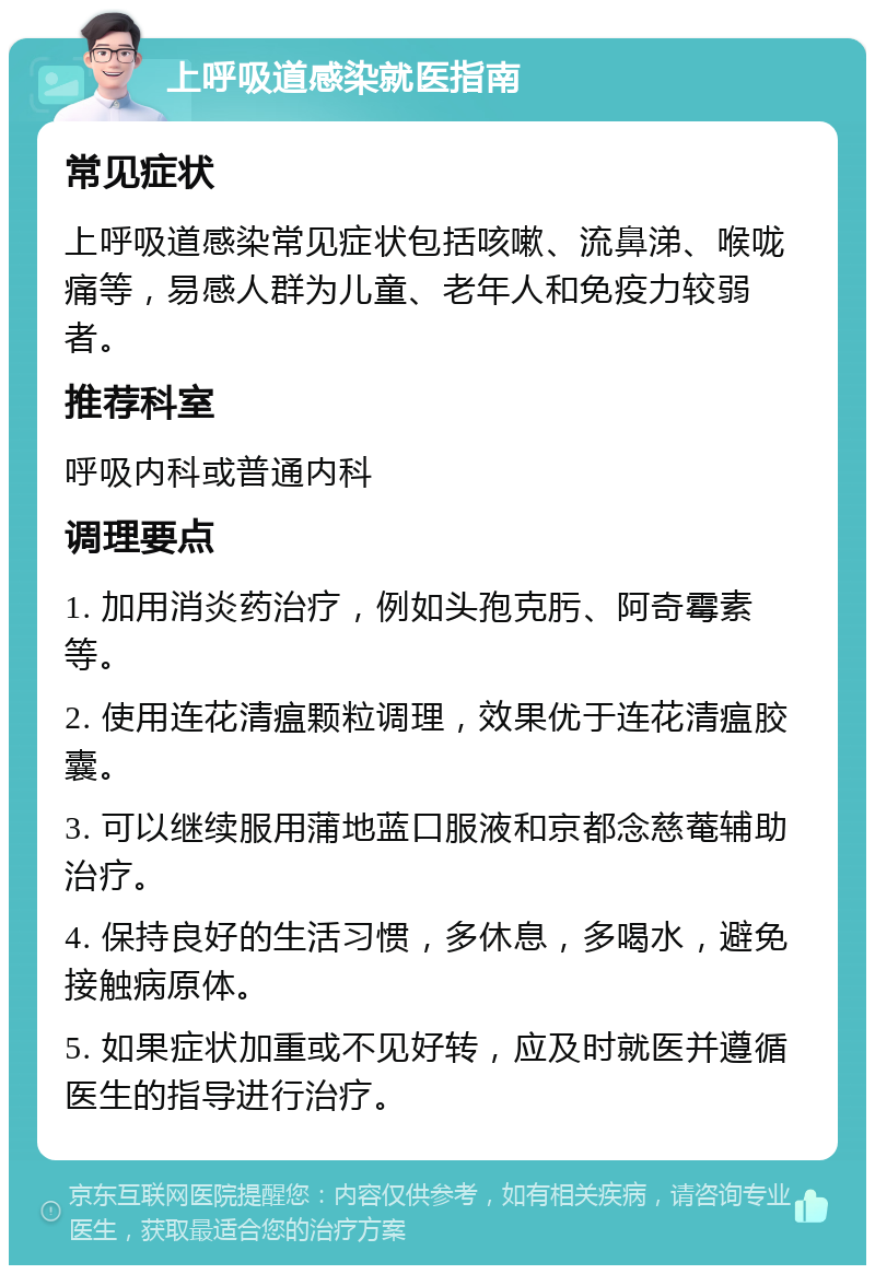 上呼吸道感染就医指南 常见症状 上呼吸道感染常见症状包括咳嗽、流鼻涕、喉咙痛等，易感人群为儿童、老年人和免疫力较弱者。 推荐科室 呼吸内科或普通内科 调理要点 1. 加用消炎药治疗，例如头孢克肟、阿奇霉素等。 2. 使用连花清瘟颗粒调理，效果优于连花清瘟胶囊。 3. 可以继续服用蒲地蓝口服液和京都念慈菴辅助治疗。 4. 保持良好的生活习惯，多休息，多喝水，避免接触病原体。 5. 如果症状加重或不见好转，应及时就医并遵循医生的指导进行治疗。