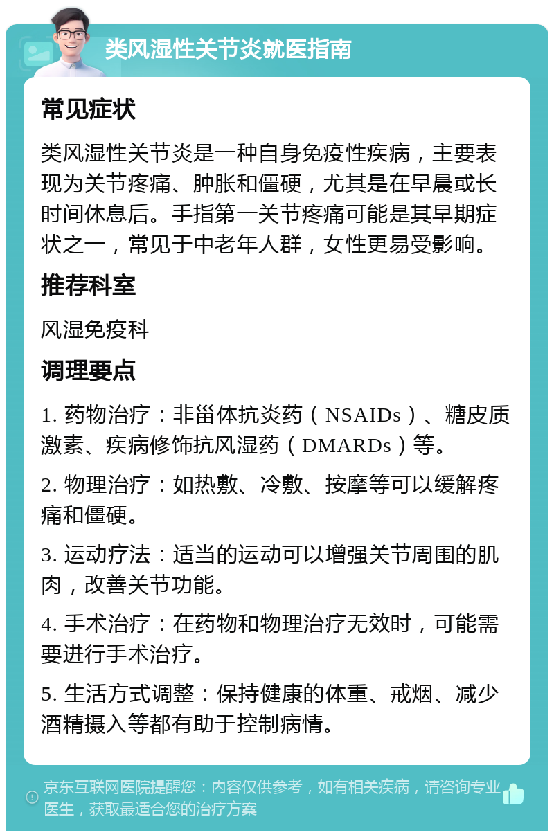 类风湿性关节炎就医指南 常见症状 类风湿性关节炎是一种自身免疫性疾病，主要表现为关节疼痛、肿胀和僵硬，尤其是在早晨或长时间休息后。手指第一关节疼痛可能是其早期症状之一，常见于中老年人群，女性更易受影响。 推荐科室 风湿免疫科 调理要点 1. 药物治疗：非甾体抗炎药（NSAIDs）、糖皮质激素、疾病修饰抗风湿药（DMARDs）等。 2. 物理治疗：如热敷、冷敷、按摩等可以缓解疼痛和僵硬。 3. 运动疗法：适当的运动可以增强关节周围的肌肉，改善关节功能。 4. 手术治疗：在药物和物理治疗无效时，可能需要进行手术治疗。 5. 生活方式调整：保持健康的体重、戒烟、减少酒精摄入等都有助于控制病情。