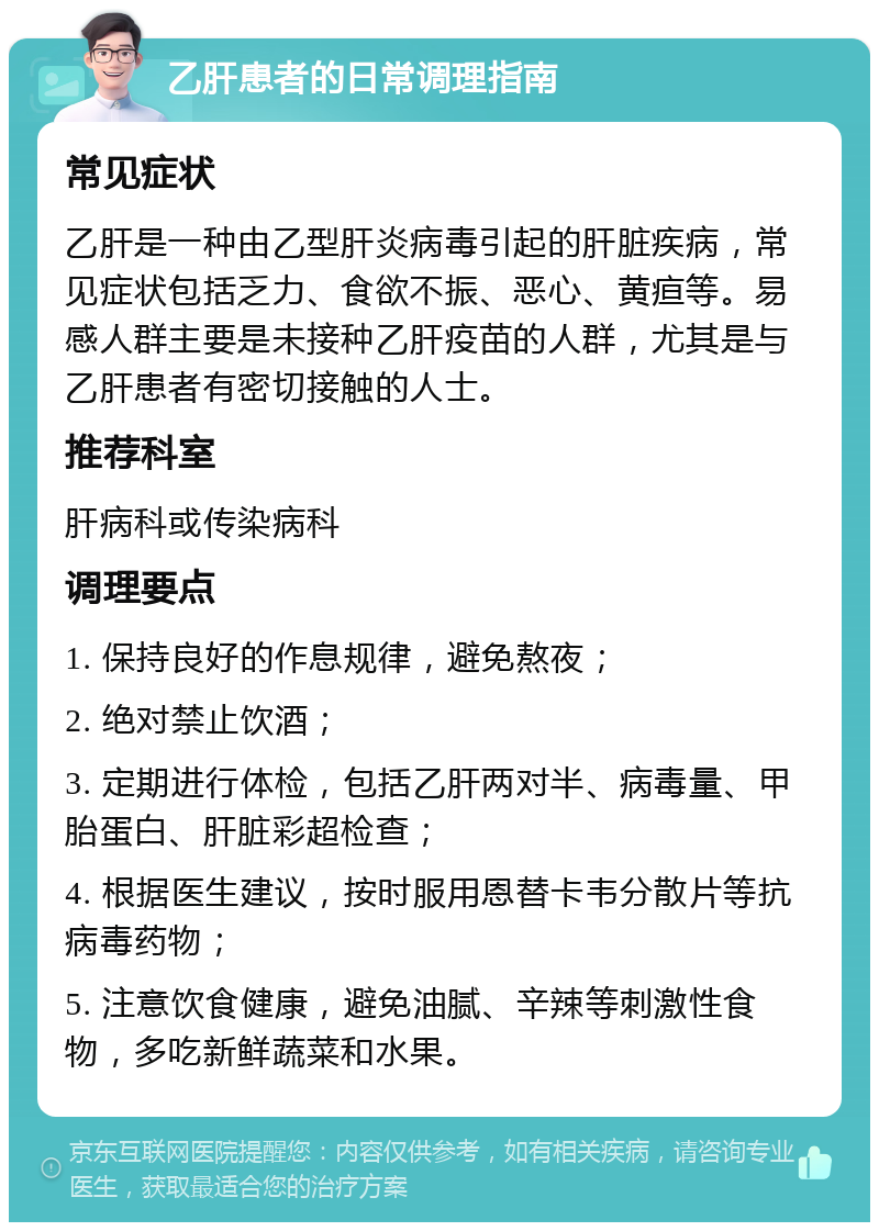 乙肝患者的日常调理指南 常见症状 乙肝是一种由乙型肝炎病毒引起的肝脏疾病，常见症状包括乏力、食欲不振、恶心、黄疸等。易感人群主要是未接种乙肝疫苗的人群，尤其是与乙肝患者有密切接触的人士。 推荐科室 肝病科或传染病科 调理要点 1. 保持良好的作息规律，避免熬夜； 2. 绝对禁止饮酒； 3. 定期进行体检，包括乙肝两对半、病毒量、甲胎蛋白、肝脏彩超检查； 4. 根据医生建议，按时服用恩替卡韦分散片等抗病毒药物； 5. 注意饮食健康，避免油腻、辛辣等刺激性食物，多吃新鲜蔬菜和水果。