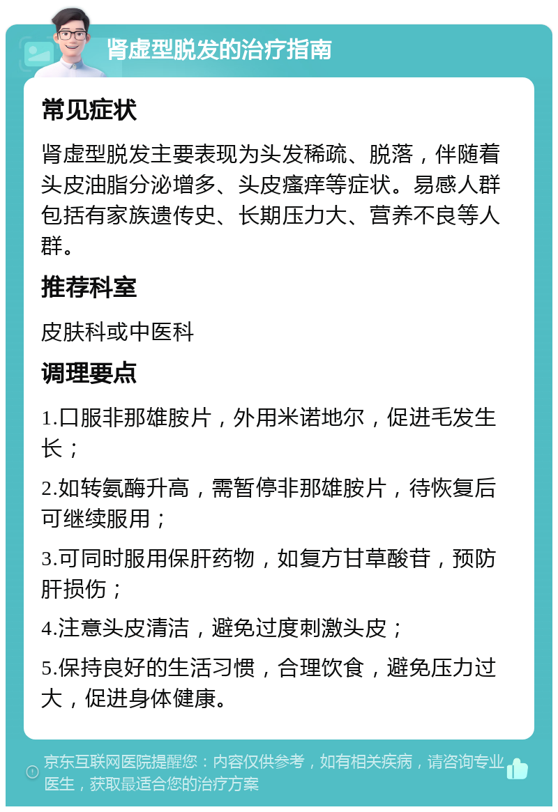 肾虚型脱发的治疗指南 常见症状 肾虚型脱发主要表现为头发稀疏、脱落，伴随着头皮油脂分泌增多、头皮瘙痒等症状。易感人群包括有家族遗传史、长期压力大、营养不良等人群。 推荐科室 皮肤科或中医科 调理要点 1.口服非那雄胺片，外用米诺地尔，促进毛发生长； 2.如转氨酶升高，需暂停非那雄胺片，待恢复后可继续服用； 3.可同时服用保肝药物，如复方甘草酸苷，预防肝损伤； 4.注意头皮清洁，避免过度刺激头皮； 5.保持良好的生活习惯，合理饮食，避免压力过大，促进身体健康。