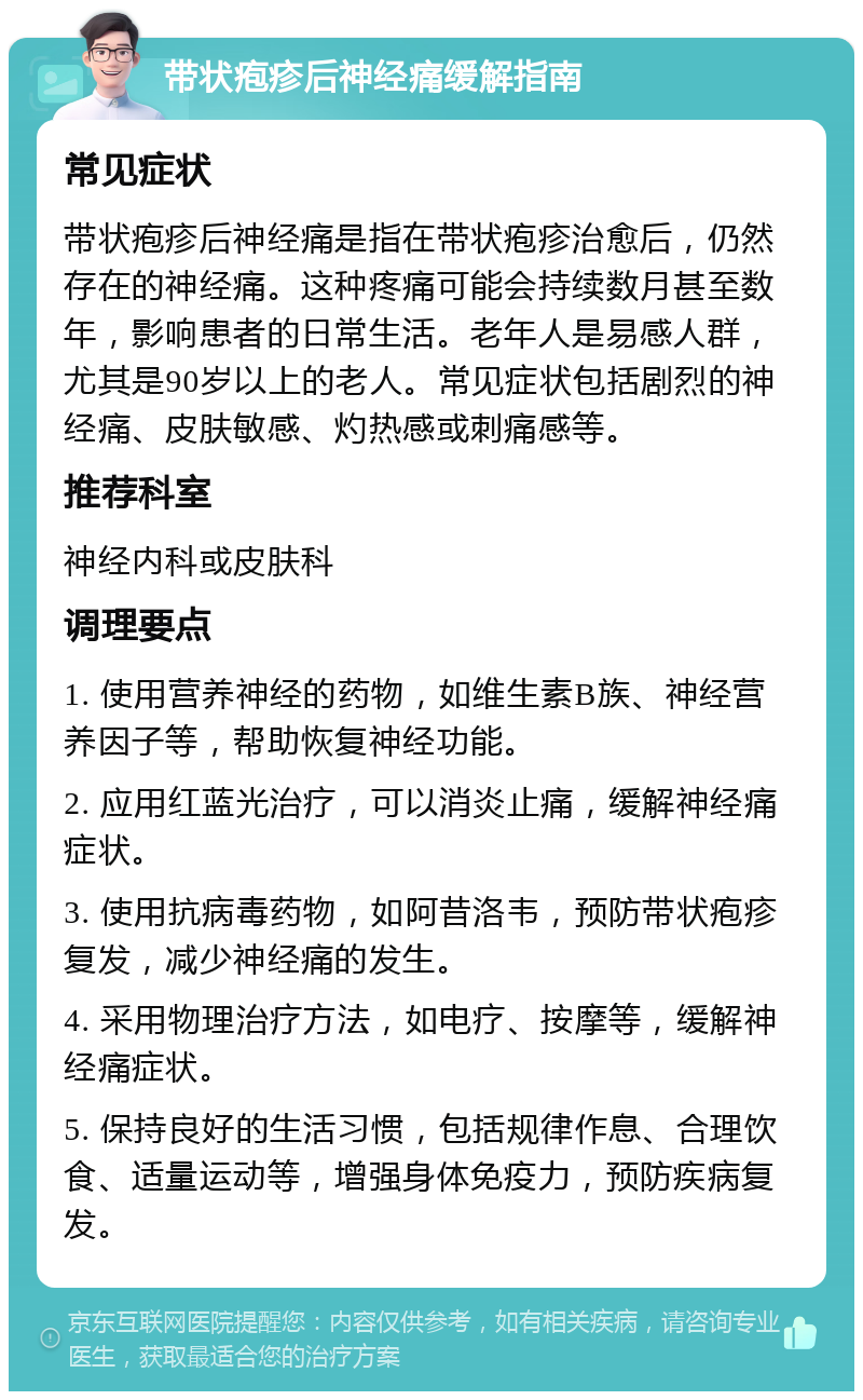 带状疱疹后神经痛缓解指南 常见症状 带状疱疹后神经痛是指在带状疱疹治愈后，仍然存在的神经痛。这种疼痛可能会持续数月甚至数年，影响患者的日常生活。老年人是易感人群，尤其是90岁以上的老人。常见症状包括剧烈的神经痛、皮肤敏感、灼热感或刺痛感等。 推荐科室 神经内科或皮肤科 调理要点 1. 使用营养神经的药物，如维生素B族、神经营养因子等，帮助恢复神经功能。 2. 应用红蓝光治疗，可以消炎止痛，缓解神经痛症状。 3. 使用抗病毒药物，如阿昔洛韦，预防带状疱疹复发，减少神经痛的发生。 4. 采用物理治疗方法，如电疗、按摩等，缓解神经痛症状。 5. 保持良好的生活习惯，包括规律作息、合理饮食、适量运动等，增强身体免疫力，预防疾病复发。