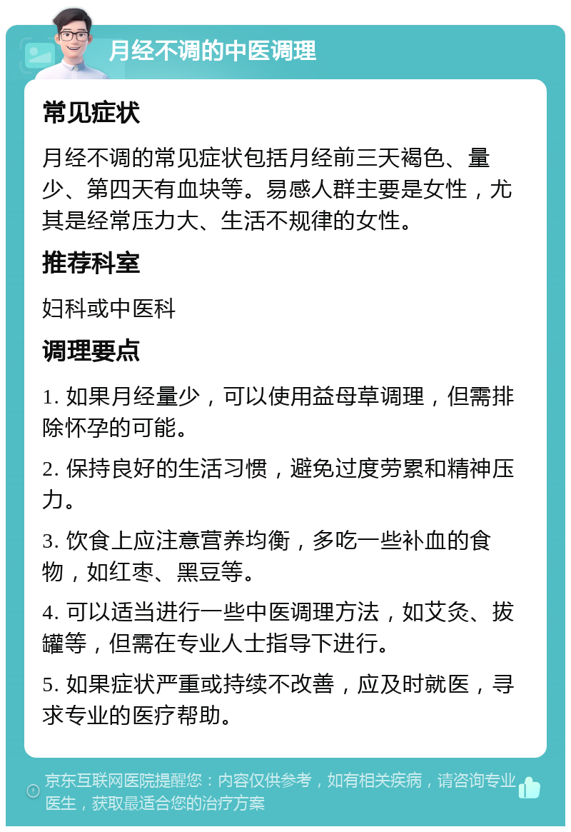 月经不调的中医调理 常见症状 月经不调的常见症状包括月经前三天褐色、量少、第四天有血块等。易感人群主要是女性，尤其是经常压力大、生活不规律的女性。 推荐科室 妇科或中医科 调理要点 1. 如果月经量少，可以使用益母草调理，但需排除怀孕的可能。 2. 保持良好的生活习惯，避免过度劳累和精神压力。 3. 饮食上应注意营养均衡，多吃一些补血的食物，如红枣、黑豆等。 4. 可以适当进行一些中医调理方法，如艾灸、拔罐等，但需在专业人士指导下进行。 5. 如果症状严重或持续不改善，应及时就医，寻求专业的医疗帮助。