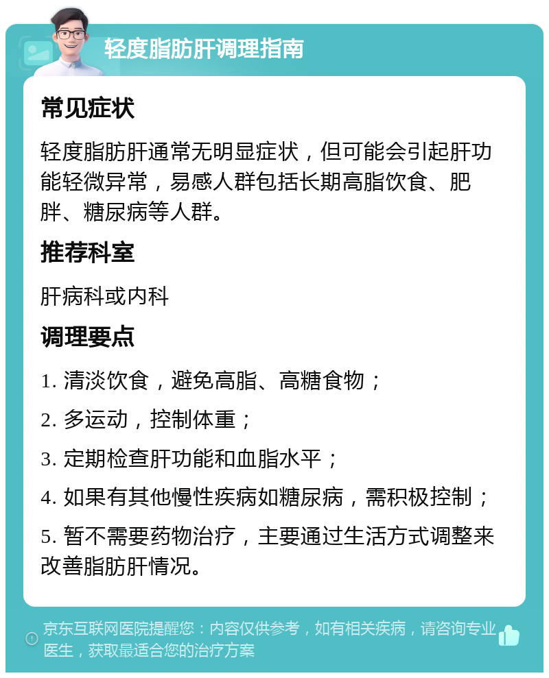 轻度脂肪肝调理指南 常见症状 轻度脂肪肝通常无明显症状，但可能会引起肝功能轻微异常，易感人群包括长期高脂饮食、肥胖、糖尿病等人群。 推荐科室 肝病科或内科 调理要点 1. 清淡饮食，避免高脂、高糖食物； 2. 多运动，控制体重； 3. 定期检查肝功能和血脂水平； 4. 如果有其他慢性疾病如糖尿病，需积极控制； 5. 暂不需要药物治疗，主要通过生活方式调整来改善脂肪肝情况。