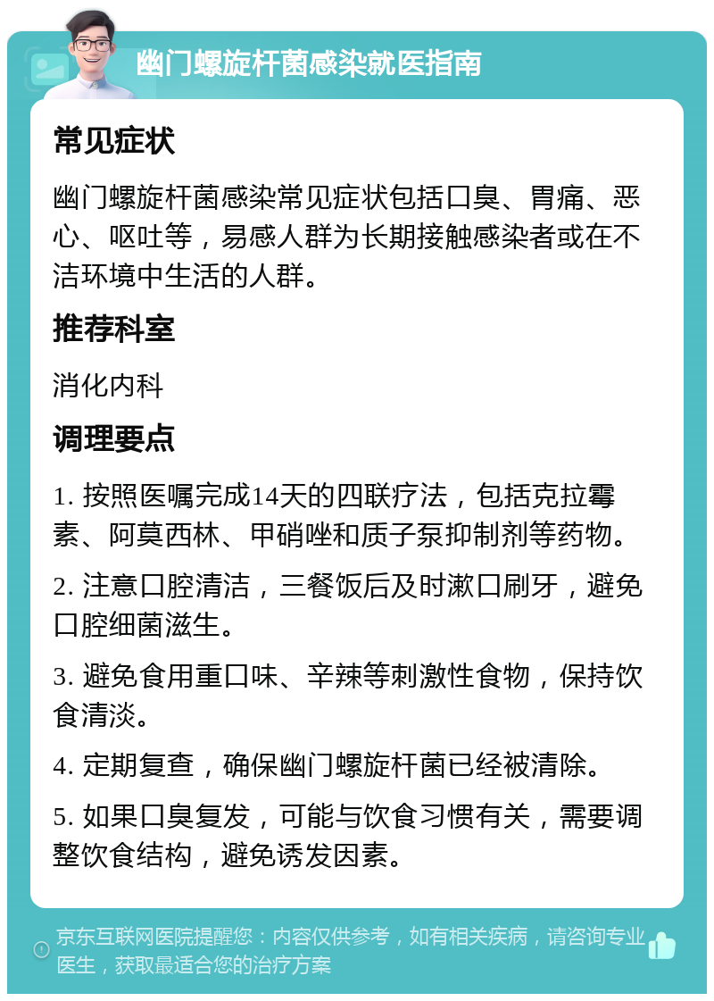 幽门螺旋杆菌感染就医指南 常见症状 幽门螺旋杆菌感染常见症状包括口臭、胃痛、恶心、呕吐等，易感人群为长期接触感染者或在不洁环境中生活的人群。 推荐科室 消化内科 调理要点 1. 按照医嘱完成14天的四联疗法，包括克拉霉素、阿莫西林、甲硝唑和质子泵抑制剂等药物。 2. 注意口腔清洁，三餐饭后及时漱口刷牙，避免口腔细菌滋生。 3. 避免食用重口味、辛辣等刺激性食物，保持饮食清淡。 4. 定期复查，确保幽门螺旋杆菌已经被清除。 5. 如果口臭复发，可能与饮食习惯有关，需要调整饮食结构，避免诱发因素。