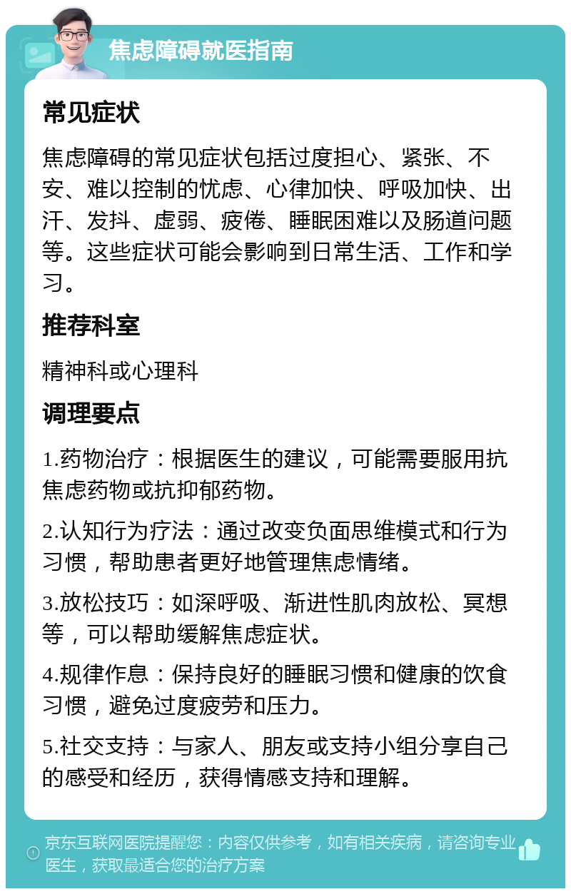 焦虑障碍就医指南 常见症状 焦虑障碍的常见症状包括过度担心、紧张、不安、难以控制的忧虑、心律加快、呼吸加快、出汗、发抖、虚弱、疲倦、睡眠困难以及肠道问题等。这些症状可能会影响到日常生活、工作和学习。 推荐科室 精神科或心理科 调理要点 1.药物治疗：根据医生的建议，可能需要服用抗焦虑药物或抗抑郁药物。 2.认知行为疗法：通过改变负面思维模式和行为习惯，帮助患者更好地管理焦虑情绪。 3.放松技巧：如深呼吸、渐进性肌肉放松、冥想等，可以帮助缓解焦虑症状。 4.规律作息：保持良好的睡眠习惯和健康的饮食习惯，避免过度疲劳和压力。 5.社交支持：与家人、朋友或支持小组分享自己的感受和经历，获得情感支持和理解。