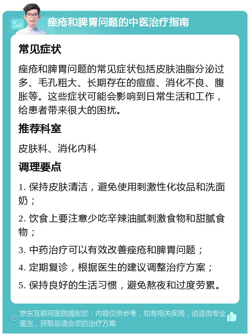 痤疮和脾胃问题的中医治疗指南 常见症状 痤疮和脾胃问题的常见症状包括皮肤油脂分泌过多、毛孔粗大、长期存在的痘痘、消化不良、腹胀等。这些症状可能会影响到日常生活和工作，给患者带来很大的困扰。 推荐科室 皮肤科、消化内科 调理要点 1. 保持皮肤清洁，避免使用刺激性化妆品和洗面奶； 2. 饮食上要注意少吃辛辣油腻刺激食物和甜腻食物； 3. 中药治疗可以有效改善痤疮和脾胃问题； 4. 定期复诊，根据医生的建议调整治疗方案； 5. 保持良好的生活习惯，避免熬夜和过度劳累。