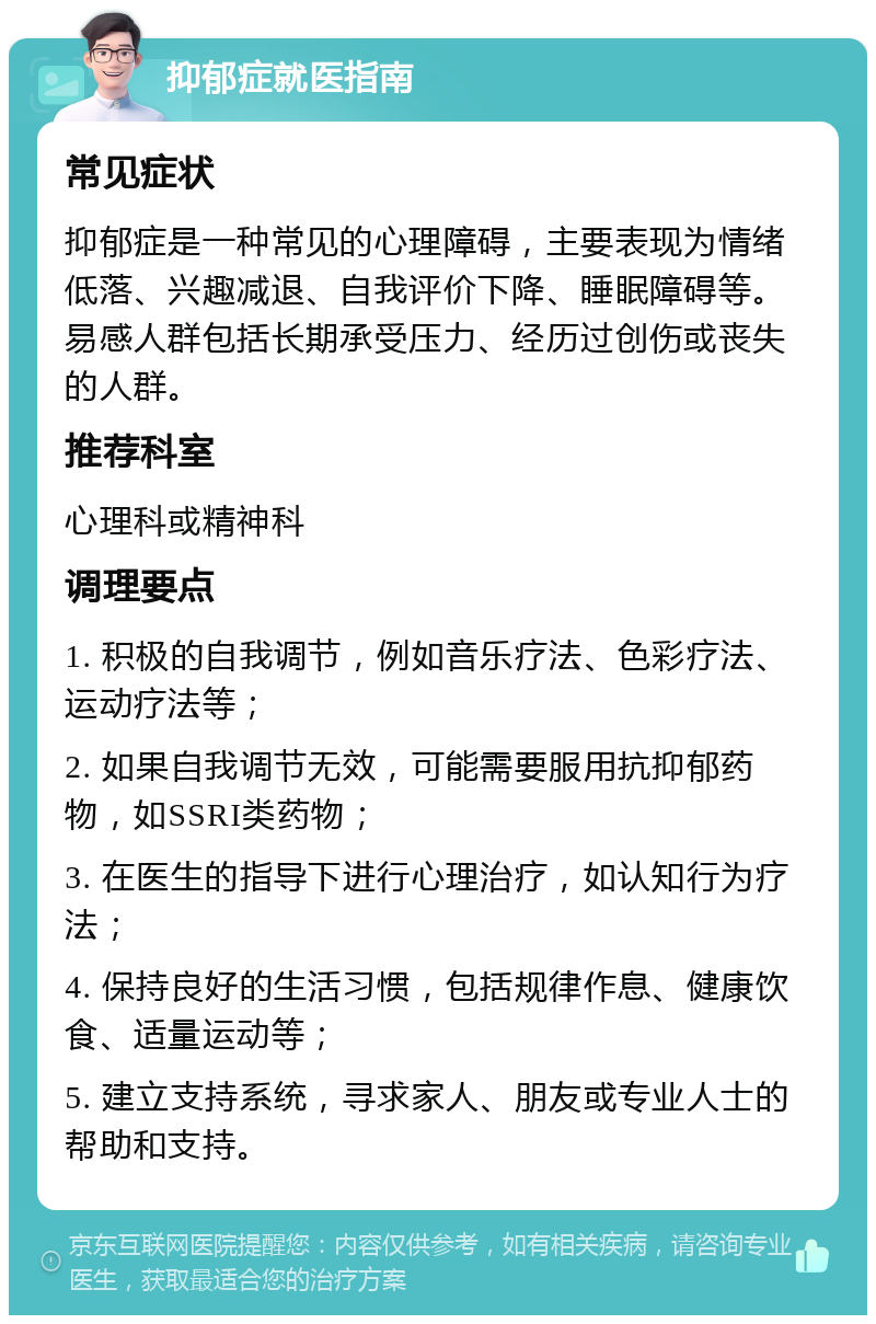 抑郁症就医指南 常见症状 抑郁症是一种常见的心理障碍，主要表现为情绪低落、兴趣减退、自我评价下降、睡眠障碍等。易感人群包括长期承受压力、经历过创伤或丧失的人群。 推荐科室 心理科或精神科 调理要点 1. 积极的自我调节，例如音乐疗法、色彩疗法、运动疗法等； 2. 如果自我调节无效，可能需要服用抗抑郁药物，如SSRI类药物； 3. 在医生的指导下进行心理治疗，如认知行为疗法； 4. 保持良好的生活习惯，包括规律作息、健康饮食、适量运动等； 5. 建立支持系统，寻求家人、朋友或专业人士的帮助和支持。