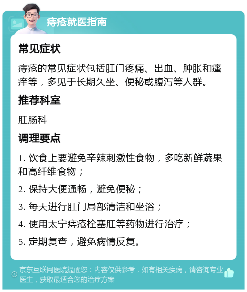 痔疮就医指南 常见症状 痔疮的常见症状包括肛门疼痛、出血、肿胀和瘙痒等，多见于长期久坐、便秘或腹泻等人群。 推荐科室 肛肠科 调理要点 1. 饮食上要避免辛辣刺激性食物，多吃新鲜蔬果和高纤维食物； 2. 保持大便通畅，避免便秘； 3. 每天进行肛门局部清洁和坐浴； 4. 使用太宁痔疮栓塞肛等药物进行治疗； 5. 定期复查，避免病情反复。