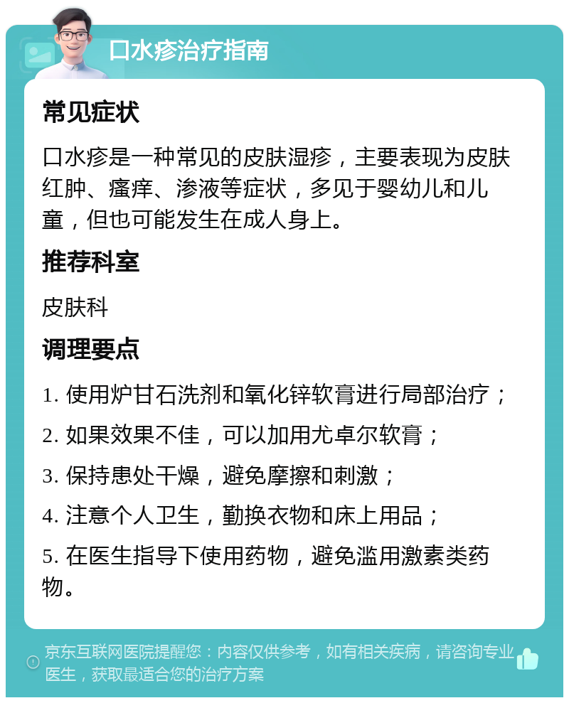 口水疹治疗指南 常见症状 口水疹是一种常见的皮肤湿疹，主要表现为皮肤红肿、瘙痒、渗液等症状，多见于婴幼儿和儿童，但也可能发生在成人身上。 推荐科室 皮肤科 调理要点 1. 使用炉甘石洗剂和氧化锌软膏进行局部治疗； 2. 如果效果不佳，可以加用尤卓尔软膏； 3. 保持患处干燥，避免摩擦和刺激； 4. 注意个人卫生，勤换衣物和床上用品； 5. 在医生指导下使用药物，避免滥用激素类药物。