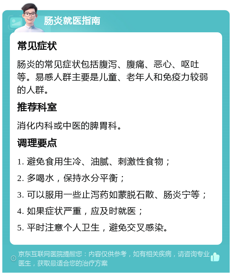 肠炎就医指南 常见症状 肠炎的常见症状包括腹泻、腹痛、恶心、呕吐等。易感人群主要是儿童、老年人和免疫力较弱的人群。 推荐科室 消化内科或中医的脾胃科。 调理要点 1. 避免食用生冷、油腻、刺激性食物； 2. 多喝水，保持水分平衡； 3. 可以服用一些止泻药如蒙脱石散、肠炎宁等； 4. 如果症状严重，应及时就医； 5. 平时注意个人卫生，避免交叉感染。