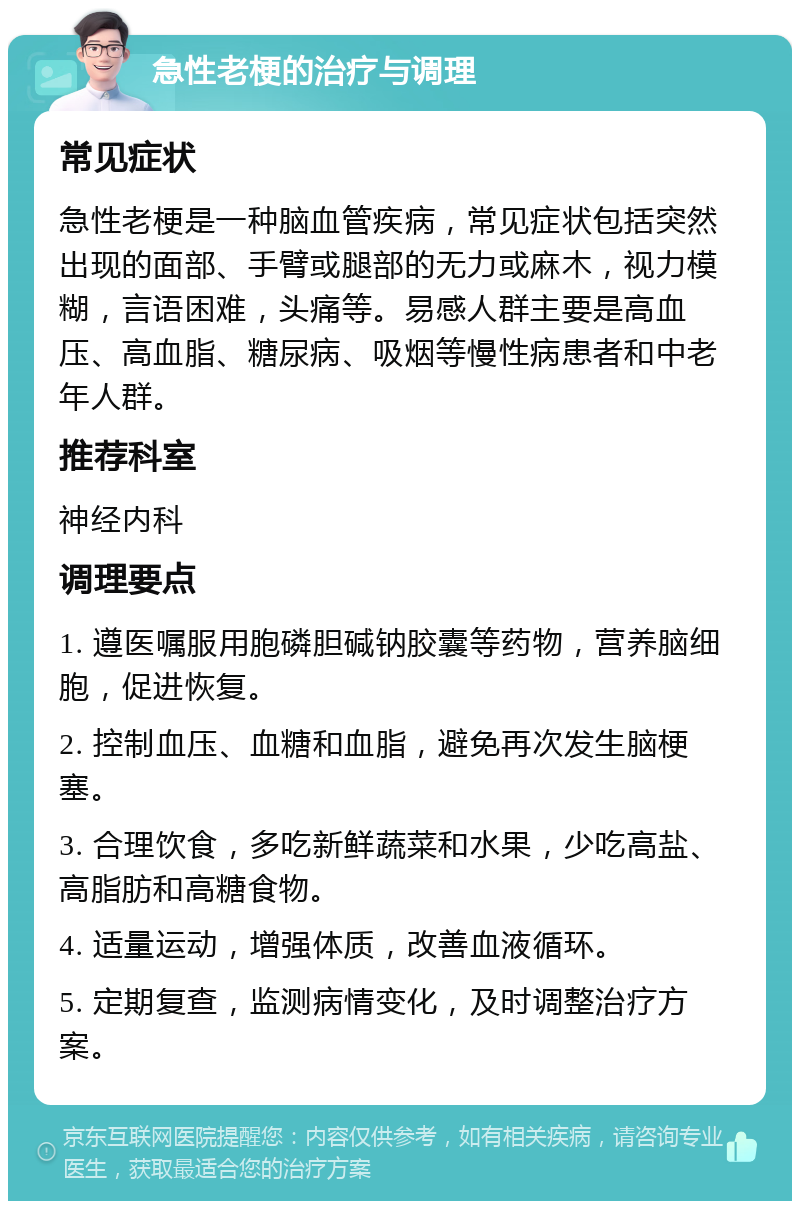 急性老梗的治疗与调理 常见症状 急性老梗是一种脑血管疾病，常见症状包括突然出现的面部、手臂或腿部的无力或麻木，视力模糊，言语困难，头痛等。易感人群主要是高血压、高血脂、糖尿病、吸烟等慢性病患者和中老年人群。 推荐科室 神经内科 调理要点 1. 遵医嘱服用胞磷胆碱钠胶囊等药物，营养脑细胞，促进恢复。 2. 控制血压、血糖和血脂，避免再次发生脑梗塞。 3. 合理饮食，多吃新鲜蔬菜和水果，少吃高盐、高脂肪和高糖食物。 4. 适量运动，增强体质，改善血液循环。 5. 定期复查，监测病情变化，及时调整治疗方案。