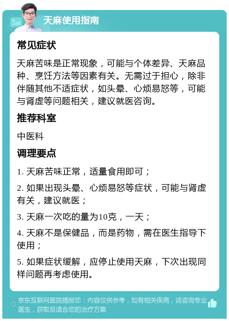 天麻使用指南 常见症状 天麻苦味是正常现象，可能与个体差异、天麻品种、烹饪方法等因素有关。无需过于担心，除非伴随其他不适症状，如头晕、心烦易怒等，可能与肾虚等问题相关，建议就医咨询。 推荐科室 中医科 调理要点 1. 天麻苦味正常，适量食用即可； 2. 如果出现头晕、心烦易怒等症状，可能与肾虚有关，建议就医； 3. 天麻一次吃的量为10克，一天； 4. 天麻不是保健品，而是药物，需在医生指导下使用； 5. 如果症状缓解，应停止使用天麻，下次出现同样问题再考虑使用。