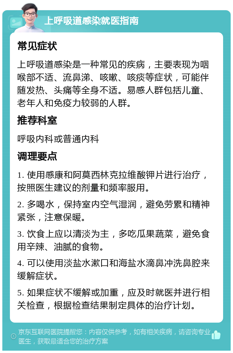 上呼吸道感染就医指南 常见症状 上呼吸道感染是一种常见的疾病，主要表现为咽喉部不适、流鼻涕、咳嗽、咳痰等症状，可能伴随发热、头痛等全身不适。易感人群包括儿童、老年人和免疫力较弱的人群。 推荐科室 呼吸内科或普通内科 调理要点 1. 使用感康和阿莫西林克拉维酸钾片进行治疗，按照医生建议的剂量和频率服用。 2. 多喝水，保持室内空气湿润，避免劳累和精神紧张，注意保暖。 3. 饮食上应以清淡为主，多吃瓜果蔬菜，避免食用辛辣、油腻的食物。 4. 可以使用淡盐水漱口和海盐水滴鼻冲洗鼻腔来缓解症状。 5. 如果症状不缓解或加重，应及时就医并进行相关检查，根据检查结果制定具体的治疗计划。