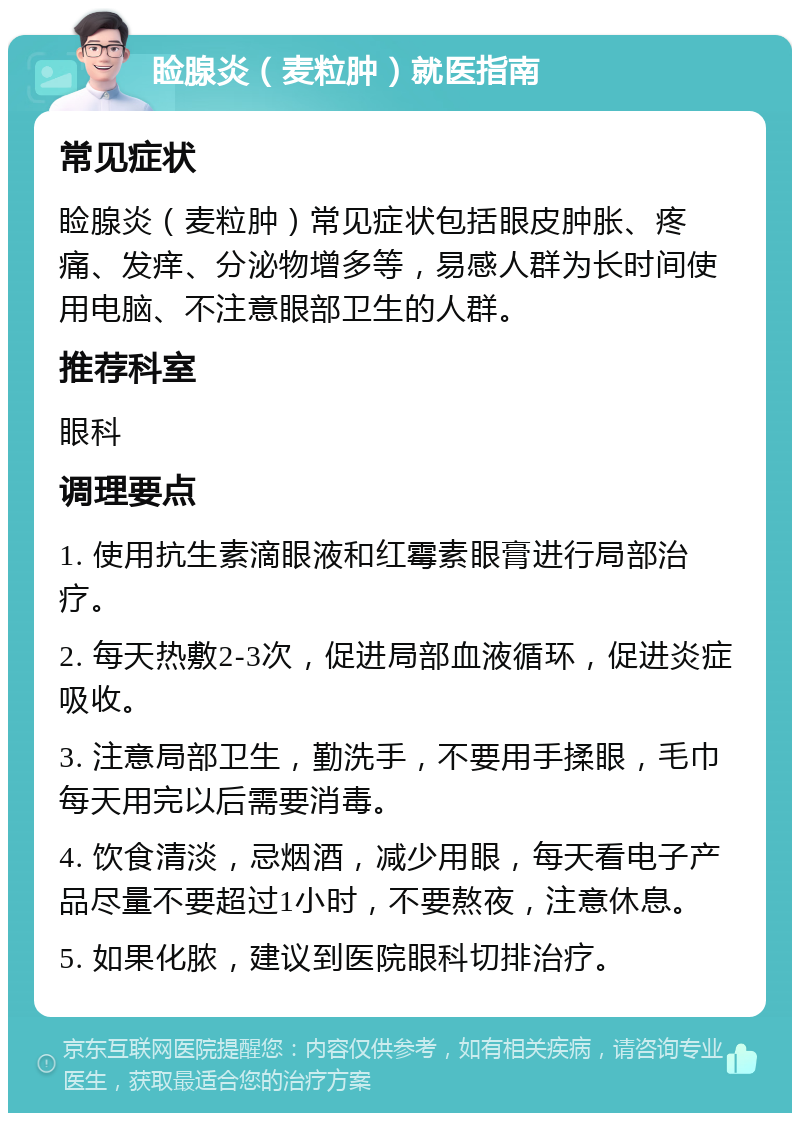 睑腺炎（麦粒肿）就医指南 常见症状 睑腺炎（麦粒肿）常见症状包括眼皮肿胀、疼痛、发痒、分泌物增多等，易感人群为长时间使用电脑、不注意眼部卫生的人群。 推荐科室 眼科 调理要点 1. 使用抗生素滴眼液和红霉素眼膏进行局部治疗。 2. 每天热敷2-3次，促进局部血液循环，促进炎症吸收。 3. 注意局部卫生，勤洗手，不要用手揉眼，毛巾每天用完以后需要消毒。 4. 饮食清淡，忌烟酒，减少用眼，每天看电子产品尽量不要超过1小时，不要熬夜，注意休息。 5. 如果化脓，建议到医院眼科切排治疗。