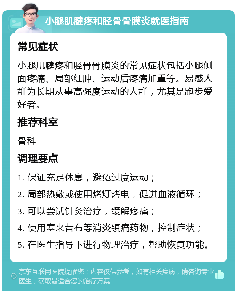 小腿肌腱疼和胫骨骨膜炎就医指南 常见症状 小腿肌腱疼和胫骨骨膜炎的常见症状包括小腿侧面疼痛、局部红肿、运动后疼痛加重等。易感人群为长期从事高强度运动的人群，尤其是跑步爱好者。 推荐科室 骨科 调理要点 1. 保证充足休息，避免过度运动； 2. 局部热敷或使用烤灯烤电，促进血液循环； 3. 可以尝试针灸治疗，缓解疼痛； 4. 使用塞来昔布等消炎镇痛药物，控制症状； 5. 在医生指导下进行物理治疗，帮助恢复功能。