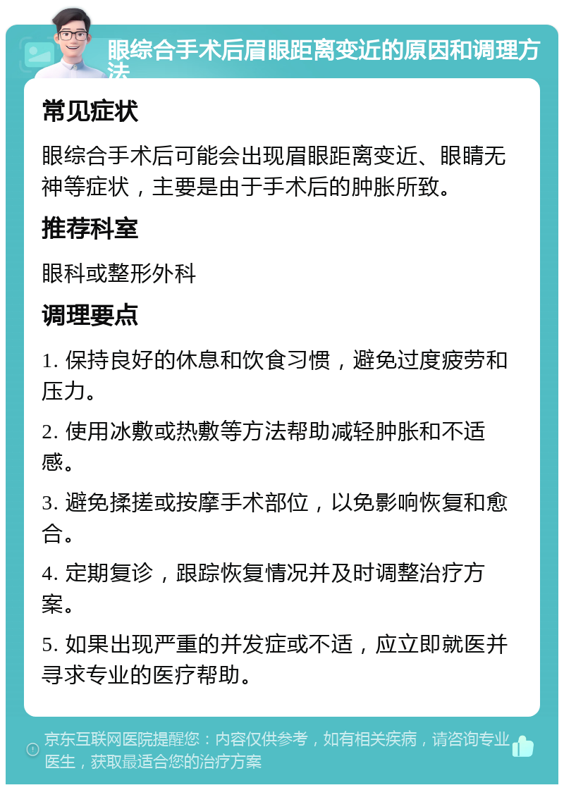 眼综合手术后眉眼距离变近的原因和调理方法 常见症状 眼综合手术后可能会出现眉眼距离变近、眼睛无神等症状，主要是由于手术后的肿胀所致。 推荐科室 眼科或整形外科 调理要点 1. 保持良好的休息和饮食习惯，避免过度疲劳和压力。 2. 使用冰敷或热敷等方法帮助减轻肿胀和不适感。 3. 避免揉搓或按摩手术部位，以免影响恢复和愈合。 4. 定期复诊，跟踪恢复情况并及时调整治疗方案。 5. 如果出现严重的并发症或不适，应立即就医并寻求专业的医疗帮助。