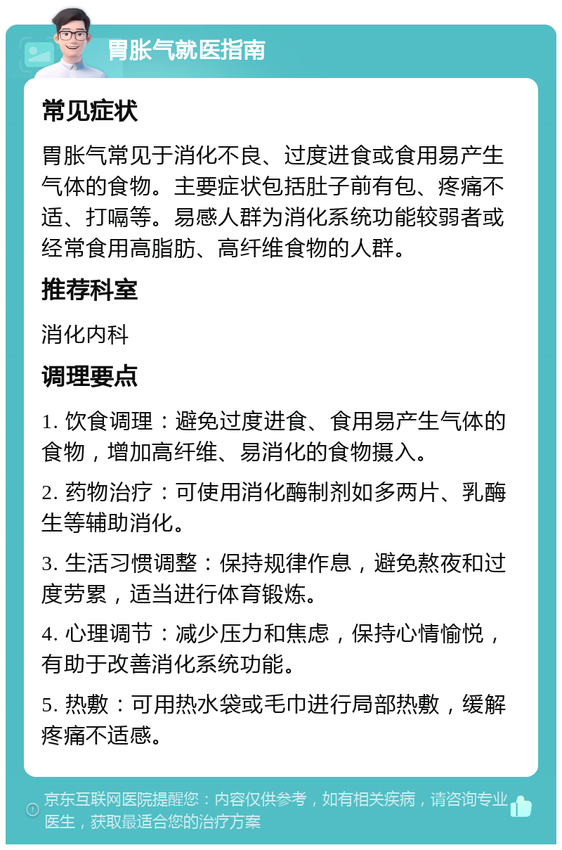 胃胀气就医指南 常见症状 胃胀气常见于消化不良、过度进食或食用易产生气体的食物。主要症状包括肚子前有包、疼痛不适、打嗝等。易感人群为消化系统功能较弱者或经常食用高脂肪、高纤维食物的人群。 推荐科室 消化内科 调理要点 1. 饮食调理：避免过度进食、食用易产生气体的食物，增加高纤维、易消化的食物摄入。 2. 药物治疗：可使用消化酶制剂如多两片、乳酶生等辅助消化。 3. 生活习惯调整：保持规律作息，避免熬夜和过度劳累，适当进行体育锻炼。 4. 心理调节：减少压力和焦虑，保持心情愉悦，有助于改善消化系统功能。 5. 热敷：可用热水袋或毛巾进行局部热敷，缓解疼痛不适感。