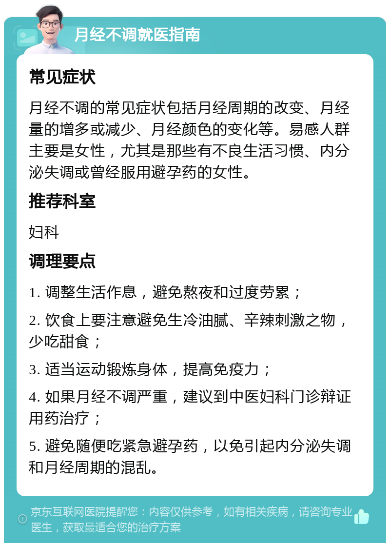 月经不调就医指南 常见症状 月经不调的常见症状包括月经周期的改变、月经量的增多或减少、月经颜色的变化等。易感人群主要是女性，尤其是那些有不良生活习惯、内分泌失调或曾经服用避孕药的女性。 推荐科室 妇科 调理要点 1. 调整生活作息，避免熬夜和过度劳累； 2. 饮食上要注意避免生冷油腻、辛辣刺激之物，少吃甜食； 3. 适当运动锻炼身体，提高免疫力； 4. 如果月经不调严重，建议到中医妇科门诊辩证用药治疗； 5. 避免随便吃紧急避孕药，以免引起内分泌失调和月经周期的混乱。