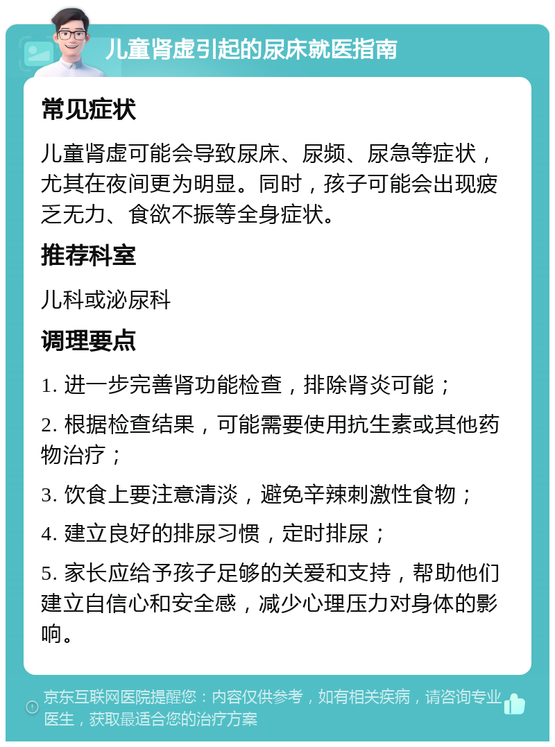 儿童肾虚引起的尿床就医指南 常见症状 儿童肾虚可能会导致尿床、尿频、尿急等症状，尤其在夜间更为明显。同时，孩子可能会出现疲乏无力、食欲不振等全身症状。 推荐科室 儿科或泌尿科 调理要点 1. 进一步完善肾功能检查，排除肾炎可能； 2. 根据检查结果，可能需要使用抗生素或其他药物治疗； 3. 饮食上要注意清淡，避免辛辣刺激性食物； 4. 建立良好的排尿习惯，定时排尿； 5. 家长应给予孩子足够的关爱和支持，帮助他们建立自信心和安全感，减少心理压力对身体的影响。