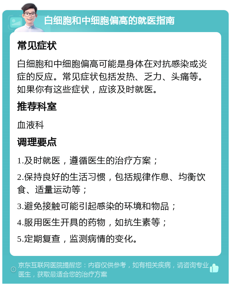 白细胞和中细胞偏高的就医指南 常见症状 白细胞和中细胞偏高可能是身体在对抗感染或炎症的反应。常见症状包括发热、乏力、头痛等。如果你有这些症状，应该及时就医。 推荐科室 血液科 调理要点 1.及时就医，遵循医生的治疗方案； 2.保持良好的生活习惯，包括规律作息、均衡饮食、适量运动等； 3.避免接触可能引起感染的环境和物品； 4.服用医生开具的药物，如抗生素等； 5.定期复查，监测病情的变化。