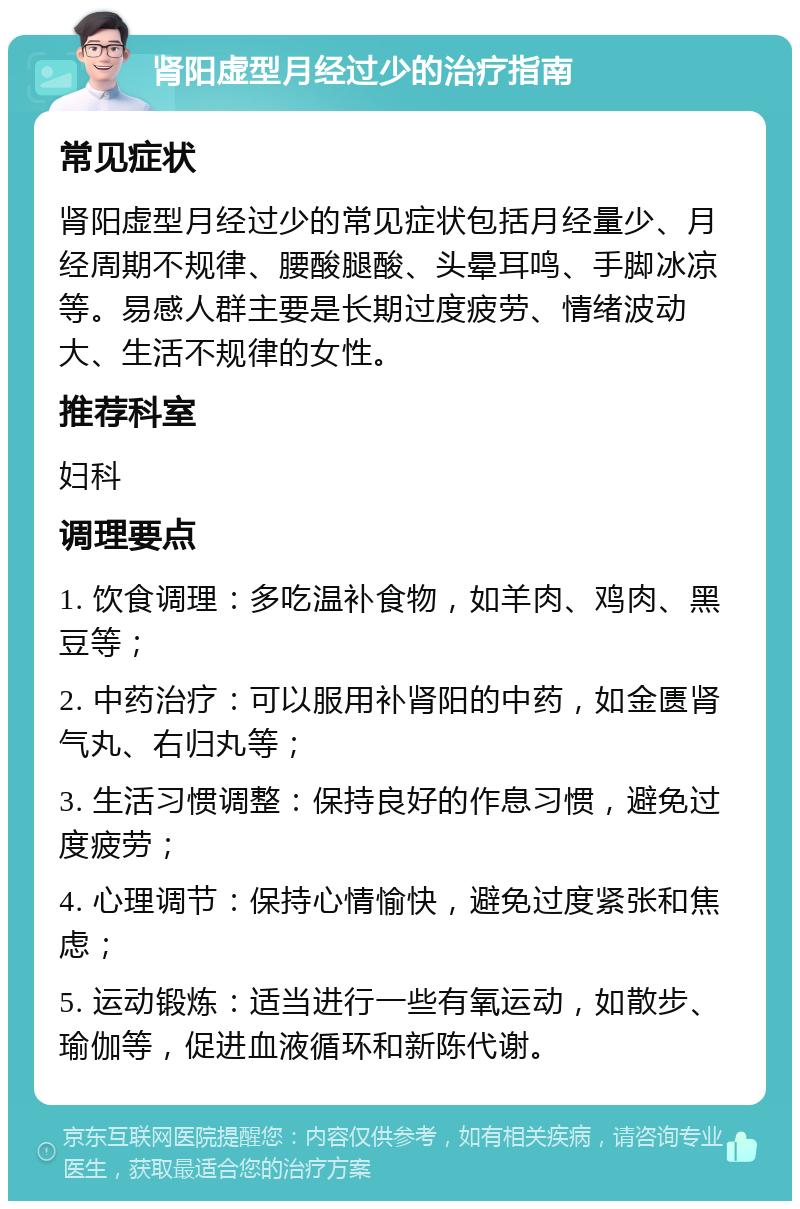 肾阳虚型月经过少的治疗指南 常见症状 肾阳虚型月经过少的常见症状包括月经量少、月经周期不规律、腰酸腿酸、头晕耳鸣、手脚冰凉等。易感人群主要是长期过度疲劳、情绪波动大、生活不规律的女性。 推荐科室 妇科 调理要点 1. 饮食调理：多吃温补食物，如羊肉、鸡肉、黑豆等； 2. 中药治疗：可以服用补肾阳的中药，如金匮肾气丸、右归丸等； 3. 生活习惯调整：保持良好的作息习惯，避免过度疲劳； 4. 心理调节：保持心情愉快，避免过度紧张和焦虑； 5. 运动锻炼：适当进行一些有氧运动，如散步、瑜伽等，促进血液循环和新陈代谢。