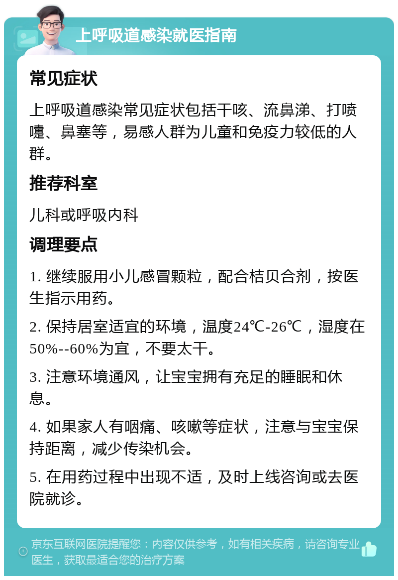 上呼吸道感染就医指南 常见症状 上呼吸道感染常见症状包括干咳、流鼻涕、打喷嚏、鼻塞等，易感人群为儿童和免疫力较低的人群。 推荐科室 儿科或呼吸内科 调理要点 1. 继续服用小儿感冒颗粒，配合桔贝合剂，按医生指示用药。 2. 保持居室适宜的环境，温度24℃-26℃，湿度在50%--60%为宜，不要太干。 3. 注意环境通风，让宝宝拥有充足的睡眠和休息。 4. 如果家人有咽痛、咳嗽等症状，注意与宝宝保持距离，减少传染机会。 5. 在用药过程中出现不适，及时上线咨询或去医院就诊。