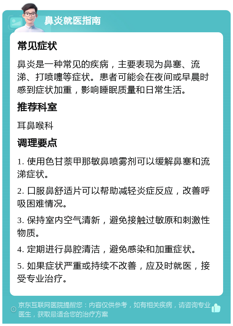 鼻炎就医指南 常见症状 鼻炎是一种常见的疾病，主要表现为鼻塞、流涕、打喷嚏等症状。患者可能会在夜间或早晨时感到症状加重，影响睡眠质量和日常生活。 推荐科室 耳鼻喉科 调理要点 1. 使用色甘萘甲那敏鼻喷雾剂可以缓解鼻塞和流涕症状。 2. 口服鼻舒适片可以帮助减轻炎症反应，改善呼吸困难情况。 3. 保持室内空气清新，避免接触过敏原和刺激性物质。 4. 定期进行鼻腔清洁，避免感染和加重症状。 5. 如果症状严重或持续不改善，应及时就医，接受专业治疗。