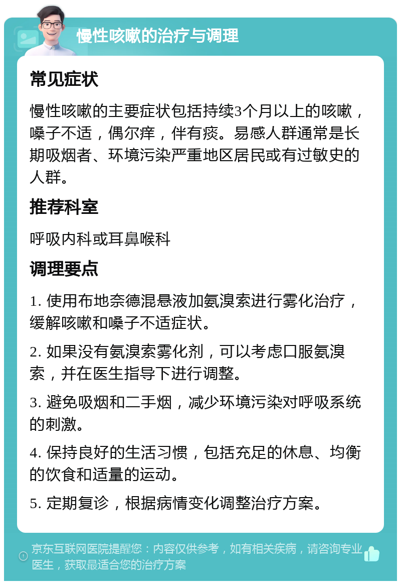 慢性咳嗽的治疗与调理 常见症状 慢性咳嗽的主要症状包括持续3个月以上的咳嗽，嗓子不适，偶尔痒，伴有痰。易感人群通常是长期吸烟者、环境污染严重地区居民或有过敏史的人群。 推荐科室 呼吸内科或耳鼻喉科 调理要点 1. 使用布地奈德混悬液加氨溴索进行雾化治疗，缓解咳嗽和嗓子不适症状。 2. 如果没有氨溴索雾化剂，可以考虑口服氨溴索，并在医生指导下进行调整。 3. 避免吸烟和二手烟，减少环境污染对呼吸系统的刺激。 4. 保持良好的生活习惯，包括充足的休息、均衡的饮食和适量的运动。 5. 定期复诊，根据病情变化调整治疗方案。