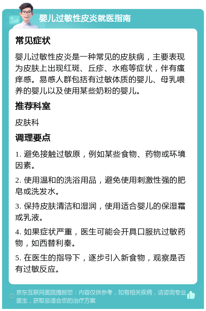 婴儿过敏性皮炎就医指南 常见症状 婴儿过敏性皮炎是一种常见的皮肤病，主要表现为皮肤上出现红斑、丘疹、水疱等症状，伴有瘙痒感。易感人群包括有过敏体质的婴儿、母乳喂养的婴儿以及使用某些奶粉的婴儿。 推荐科室 皮肤科 调理要点 1. 避免接触过敏原，例如某些食物、药物或环境因素。 2. 使用温和的洗浴用品，避免使用刺激性强的肥皂或洗发水。 3. 保持皮肤清洁和湿润，使用适合婴儿的保湿霜或乳液。 4. 如果症状严重，医生可能会开具口服抗过敏药物，如西替利秦。 5. 在医生的指导下，逐步引入新食物，观察是否有过敏反应。