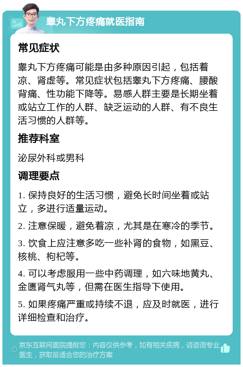 睾丸下方疼痛就医指南 常见症状 睾丸下方疼痛可能是由多种原因引起，包括着凉、肾虚等。常见症状包括睾丸下方疼痛、腰酸背痛、性功能下降等。易感人群主要是长期坐着或站立工作的人群、缺乏运动的人群、有不良生活习惯的人群等。 推荐科室 泌尿外科或男科 调理要点 1. 保持良好的生活习惯，避免长时间坐着或站立，多进行适量运动。 2. 注意保暖，避免着凉，尤其是在寒冷的季节。 3. 饮食上应注意多吃一些补肾的食物，如黑豆、核桃、枸杞等。 4. 可以考虑服用一些中药调理，如六味地黄丸、金匮肾气丸等，但需在医生指导下使用。 5. 如果疼痛严重或持续不退，应及时就医，进行详细检查和治疗。