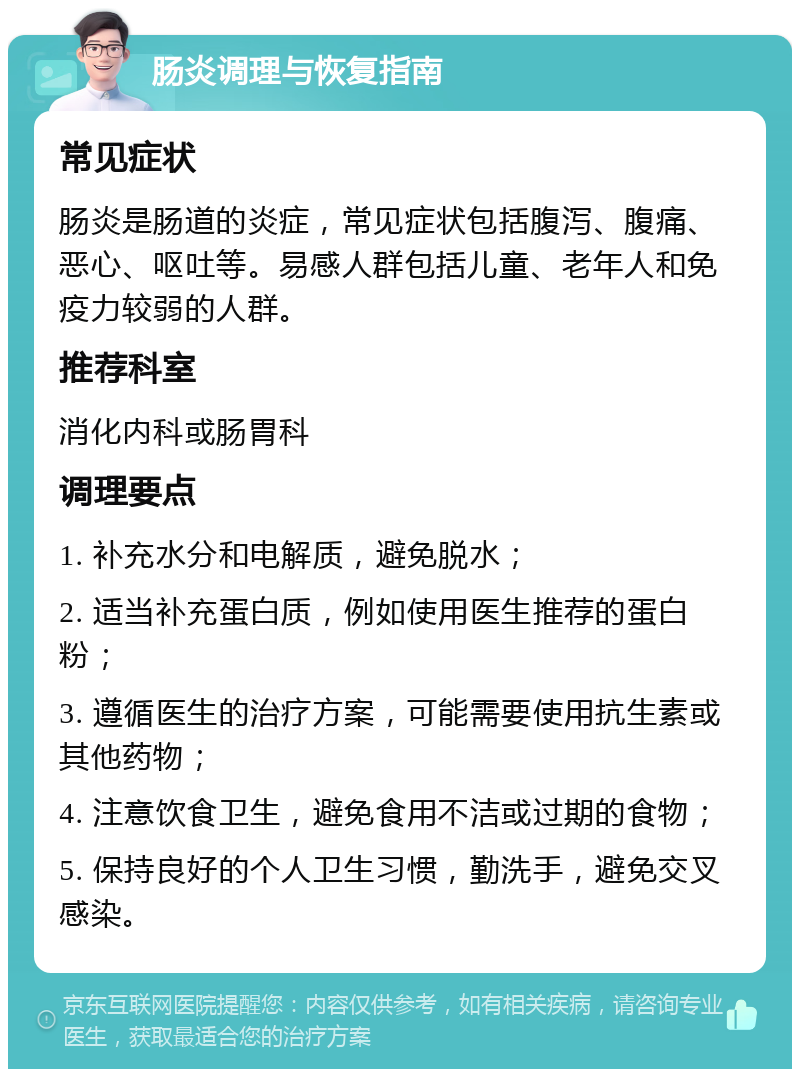 肠炎调理与恢复指南 常见症状 肠炎是肠道的炎症，常见症状包括腹泻、腹痛、恶心、呕吐等。易感人群包括儿童、老年人和免疫力较弱的人群。 推荐科室 消化内科或肠胃科 调理要点 1. 补充水分和电解质，避免脱水； 2. 适当补充蛋白质，例如使用医生推荐的蛋白粉； 3. 遵循医生的治疗方案，可能需要使用抗生素或其他药物； 4. 注意饮食卫生，避免食用不洁或过期的食物； 5. 保持良好的个人卫生习惯，勤洗手，避免交叉感染。