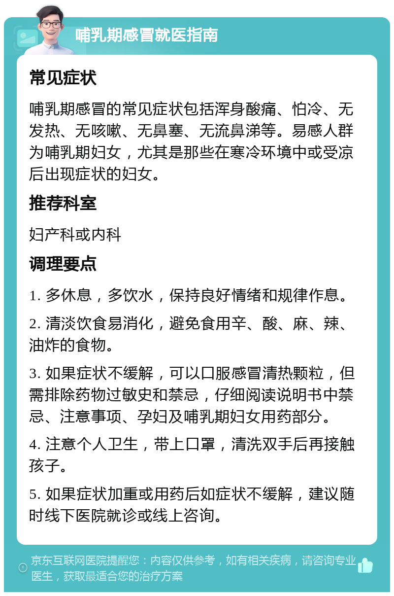 哺乳期感冒就医指南 常见症状 哺乳期感冒的常见症状包括浑身酸痛、怕冷、无发热、无咳嗽、无鼻塞、无流鼻涕等。易感人群为哺乳期妇女，尤其是那些在寒冷环境中或受凉后出现症状的妇女。 推荐科室 妇产科或内科 调理要点 1. 多休息，多饮水，保持良好情绪和规律作息。 2. 清淡饮食易消化，避免食用辛、酸、麻、辣、油炸的食物。 3. 如果症状不缓解，可以口服感冒清热颗粒，但需排除药物过敏史和禁忌，仔细阅读说明书中禁忌、注意事项、孕妇及哺乳期妇女用药部分。 4. 注意个人卫生，带上口罩，清洗双手后再接触孩子。 5. 如果症状加重或用药后如症状不缓解，建议随时线下医院就诊或线上咨询。