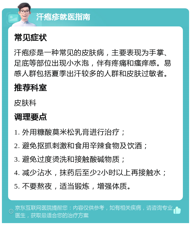 汗疱疹就医指南 常见症状 汗疱疹是一种常见的皮肤病，主要表现为手掌、足底等部位出现小水泡，伴有疼痛和瘙痒感。易感人群包括夏季出汗较多的人群和皮肤过敏者。 推荐科室 皮肤科 调理要点 1. 外用糠酸莫米松乳膏进行治疗； 2. 避免抠抓刺激和食用辛辣食物及饮酒； 3. 避免过度烫洗和接触酸碱物质； 4. 减少沾水，抹药后至少2小时以上再接触水； 5. 不要熬夜，适当锻炼，增强体质。