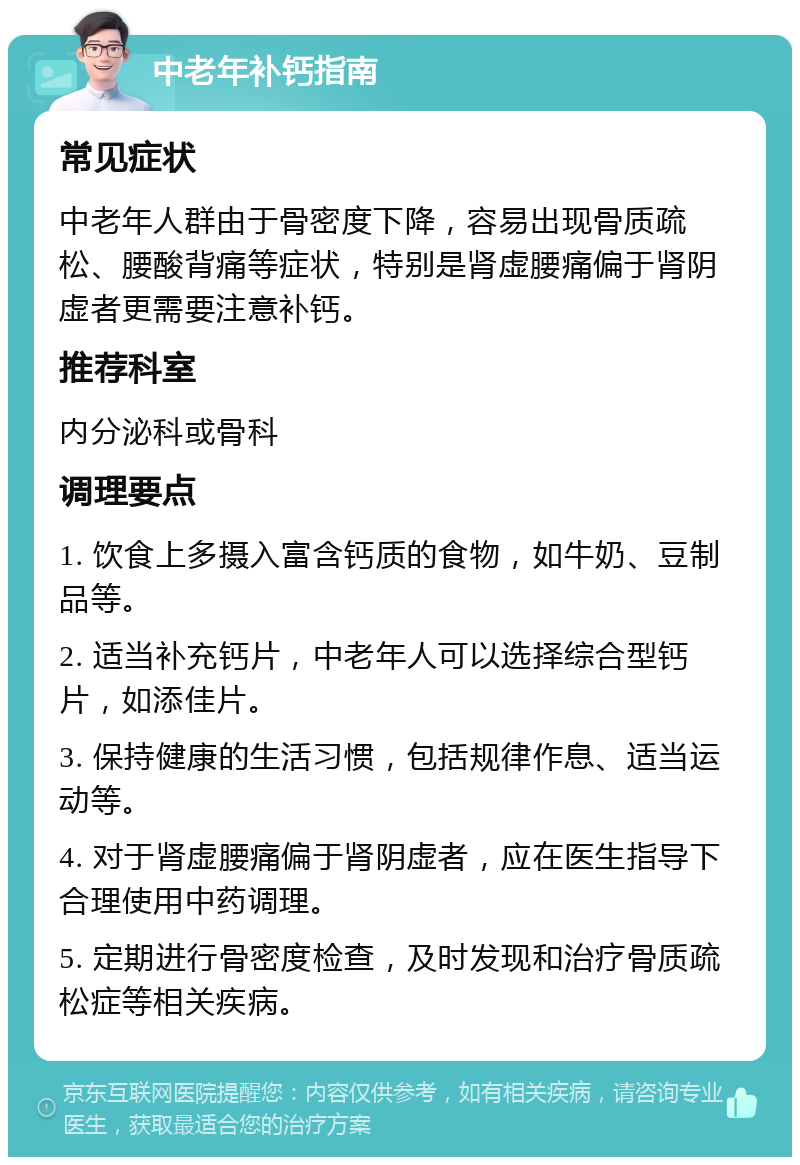 中老年补钙指南 常见症状 中老年人群由于骨密度下降，容易出现骨质疏松、腰酸背痛等症状，特别是肾虚腰痛偏于肾阴虚者更需要注意补钙。 推荐科室 内分泌科或骨科 调理要点 1. 饮食上多摄入富含钙质的食物，如牛奶、豆制品等。 2. 适当补充钙片，中老年人可以选择综合型钙片，如添佳片。 3. 保持健康的生活习惯，包括规律作息、适当运动等。 4. 对于肾虚腰痛偏于肾阴虚者，应在医生指导下合理使用中药调理。 5. 定期进行骨密度检查，及时发现和治疗骨质疏松症等相关疾病。