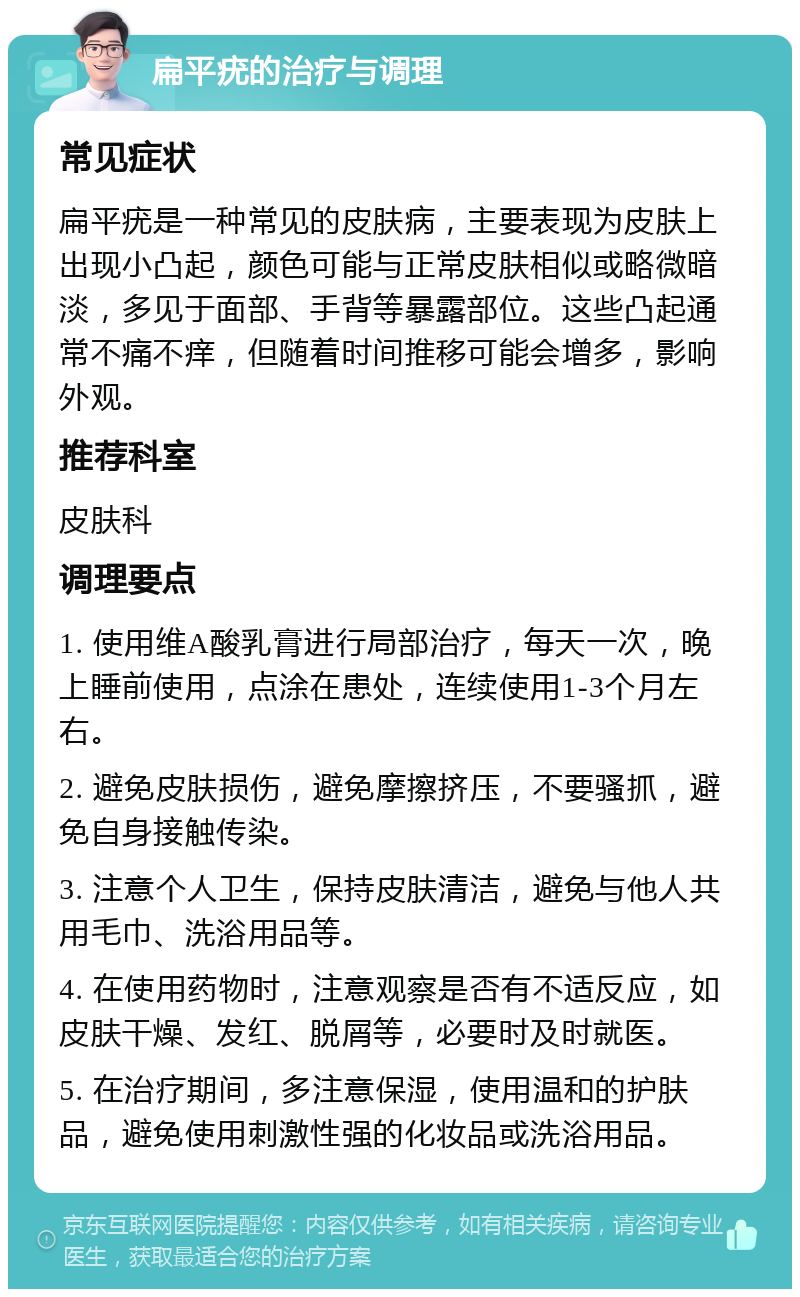 扁平疣的治疗与调理 常见症状 扁平疣是一种常见的皮肤病，主要表现为皮肤上出现小凸起，颜色可能与正常皮肤相似或略微暗淡，多见于面部、手背等暴露部位。这些凸起通常不痛不痒，但随着时间推移可能会增多，影响外观。 推荐科室 皮肤科 调理要点 1. 使用维A酸乳膏进行局部治疗，每天一次，晚上睡前使用，点涂在患处，连续使用1-3个月左右。 2. 避免皮肤损伤，避免摩擦挤压，不要骚抓，避免自身接触传染。 3. 注意个人卫生，保持皮肤清洁，避免与他人共用毛巾、洗浴用品等。 4. 在使用药物时，注意观察是否有不适反应，如皮肤干燥、发红、脱屑等，必要时及时就医。 5. 在治疗期间，多注意保湿，使用温和的护肤品，避免使用刺激性强的化妆品或洗浴用品。