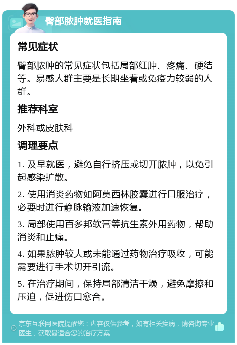 臀部脓肿就医指南 常见症状 臀部脓肿的常见症状包括局部红肿、疼痛、硬结等。易感人群主要是长期坐着或免疫力较弱的人群。 推荐科室 外科或皮肤科 调理要点 1. 及早就医，避免自行挤压或切开脓肿，以免引起感染扩散。 2. 使用消炎药物如阿莫西林胶囊进行口服治疗，必要时进行静脉输液加速恢复。 3. 局部使用百多邦软膏等抗生素外用药物，帮助消炎和止痛。 4. 如果脓肿较大或未能通过药物治疗吸收，可能需要进行手术切开引流。 5. 在治疗期间，保持局部清洁干燥，避免摩擦和压迫，促进伤口愈合。