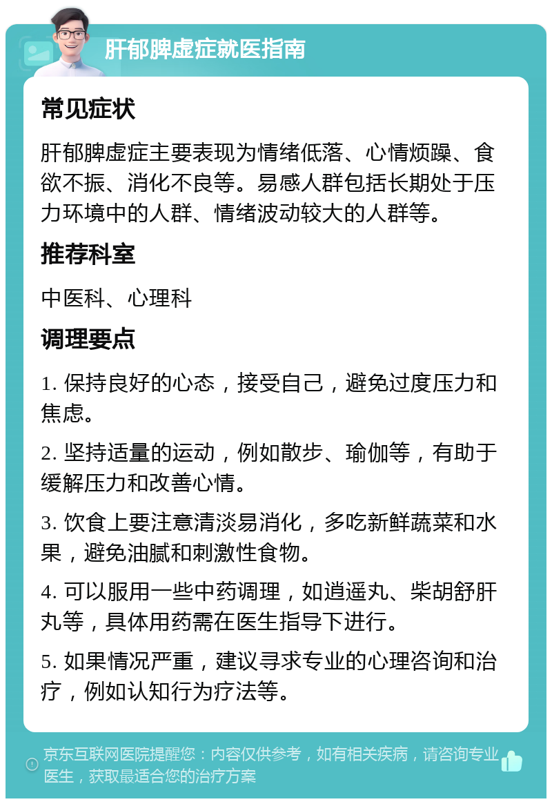 肝郁脾虚症就医指南 常见症状 肝郁脾虚症主要表现为情绪低落、心情烦躁、食欲不振、消化不良等。易感人群包括长期处于压力环境中的人群、情绪波动较大的人群等。 推荐科室 中医科、心理科 调理要点 1. 保持良好的心态，接受自己，避免过度压力和焦虑。 2. 坚持适量的运动，例如散步、瑜伽等，有助于缓解压力和改善心情。 3. 饮食上要注意清淡易消化，多吃新鲜蔬菜和水果，避免油腻和刺激性食物。 4. 可以服用一些中药调理，如逍遥丸、柴胡舒肝丸等，具体用药需在医生指导下进行。 5. 如果情况严重，建议寻求专业的心理咨询和治疗，例如认知行为疗法等。