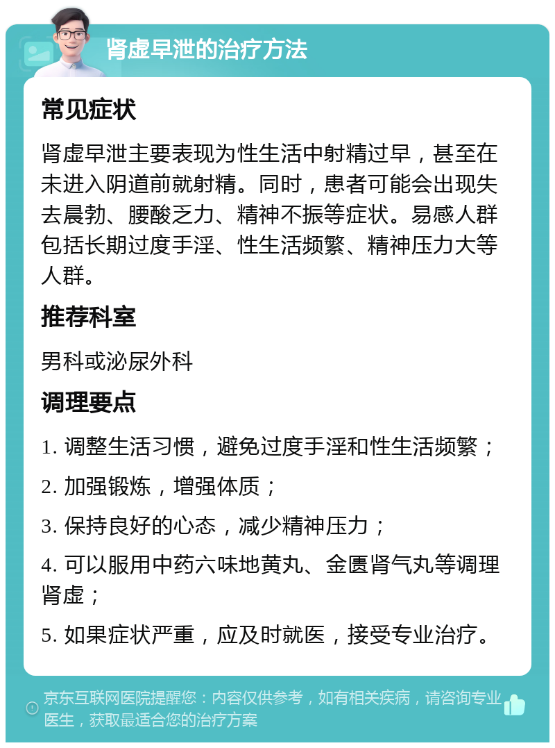 肾虚早泄的治疗方法 常见症状 肾虚早泄主要表现为性生活中射精过早，甚至在未进入阴道前就射精。同时，患者可能会出现失去晨勃、腰酸乏力、精神不振等症状。易感人群包括长期过度手淫、性生活频繁、精神压力大等人群。 推荐科室 男科或泌尿外科 调理要点 1. 调整生活习惯，避免过度手淫和性生活频繁； 2. 加强锻炼，增强体质； 3. 保持良好的心态，减少精神压力； 4. 可以服用中药六味地黄丸、金匮肾气丸等调理肾虚； 5. 如果症状严重，应及时就医，接受专业治疗。