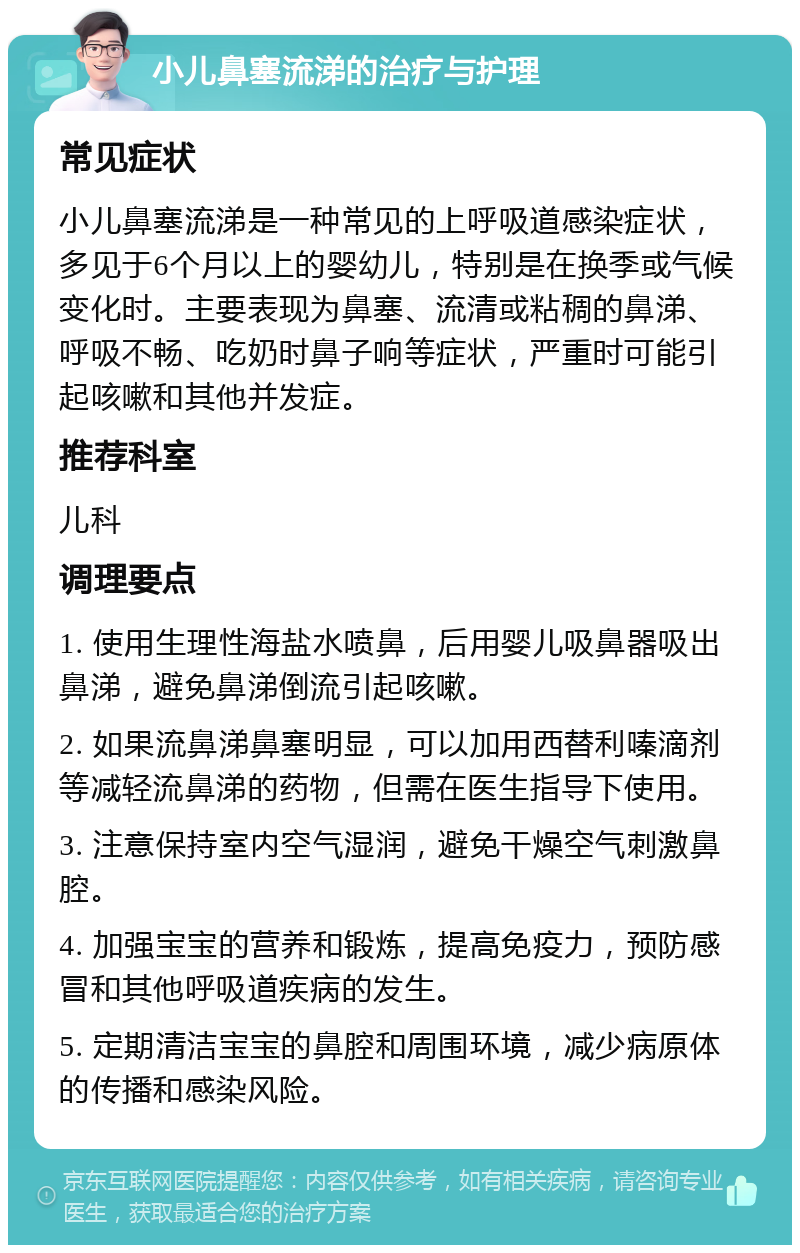 小儿鼻塞流涕的治疗与护理 常见症状 小儿鼻塞流涕是一种常见的上呼吸道感染症状，多见于6个月以上的婴幼儿，特别是在换季或气候变化时。主要表现为鼻塞、流清或粘稠的鼻涕、呼吸不畅、吃奶时鼻子响等症状，严重时可能引起咳嗽和其他并发症。 推荐科室 儿科 调理要点 1. 使用生理性海盐水喷鼻，后用婴儿吸鼻器吸出鼻涕，避免鼻涕倒流引起咳嗽。 2. 如果流鼻涕鼻塞明显，可以加用西替利嗪滴剂等减轻流鼻涕的药物，但需在医生指导下使用。 3. 注意保持室内空气湿润，避免干燥空气刺激鼻腔。 4. 加强宝宝的营养和锻炼，提高免疫力，预防感冒和其他呼吸道疾病的发生。 5. 定期清洁宝宝的鼻腔和周围环境，减少病原体的传播和感染风险。