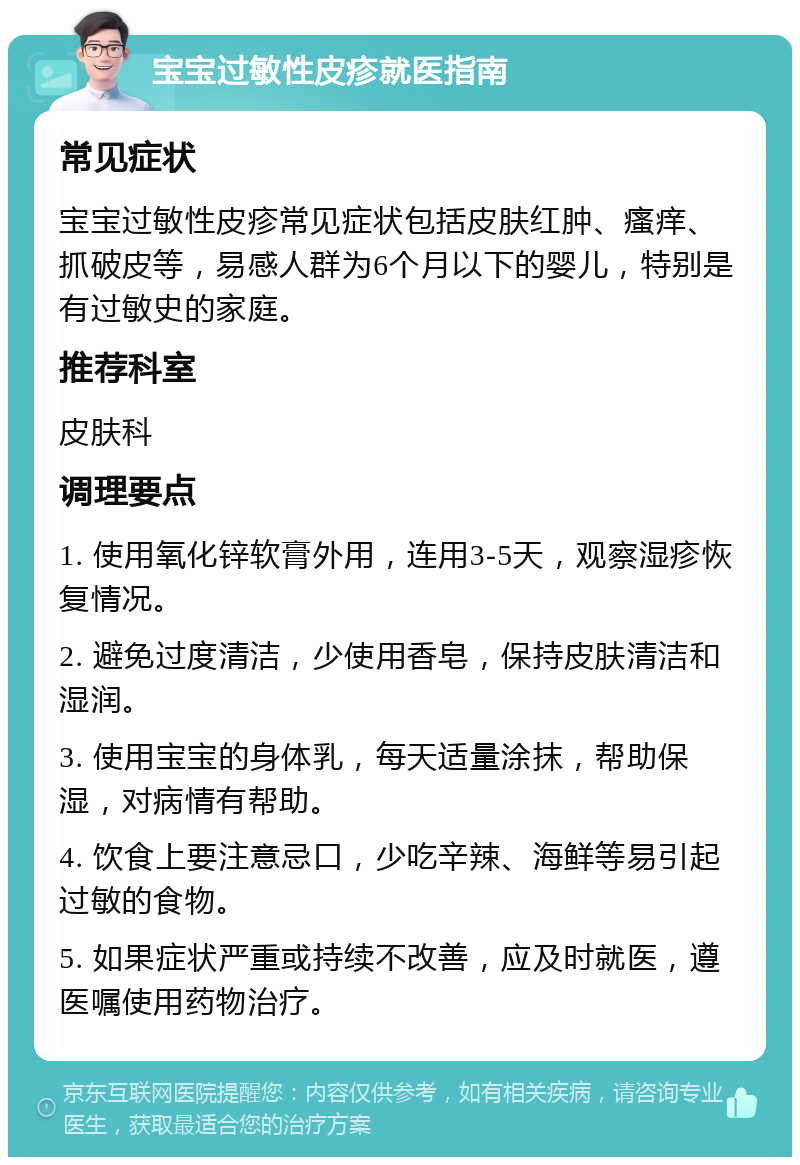 宝宝过敏性皮疹就医指南 常见症状 宝宝过敏性皮疹常见症状包括皮肤红肿、瘙痒、抓破皮等，易感人群为6个月以下的婴儿，特别是有过敏史的家庭。 推荐科室 皮肤科 调理要点 1. 使用氧化锌软膏外用，连用3-5天，观察湿疹恢复情况。 2. 避免过度清洁，少使用香皂，保持皮肤清洁和湿润。 3. 使用宝宝的身体乳，每天适量涂抹，帮助保湿，对病情有帮助。 4. 饮食上要注意忌口，少吃辛辣、海鲜等易引起过敏的食物。 5. 如果症状严重或持续不改善，应及时就医，遵医嘱使用药物治疗。