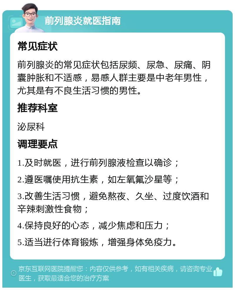 前列腺炎就医指南 常见症状 前列腺炎的常见症状包括尿频、尿急、尿痛、阴囊肿胀和不适感，易感人群主要是中老年男性，尤其是有不良生活习惯的男性。 推荐科室 泌尿科 调理要点 1.及时就医，进行前列腺液检查以确诊； 2.遵医嘱使用抗生素，如左氧氟沙星等； 3.改善生活习惯，避免熬夜、久坐、过度饮酒和辛辣刺激性食物； 4.保持良好的心态，减少焦虑和压力； 5.适当进行体育锻炼，增强身体免疫力。