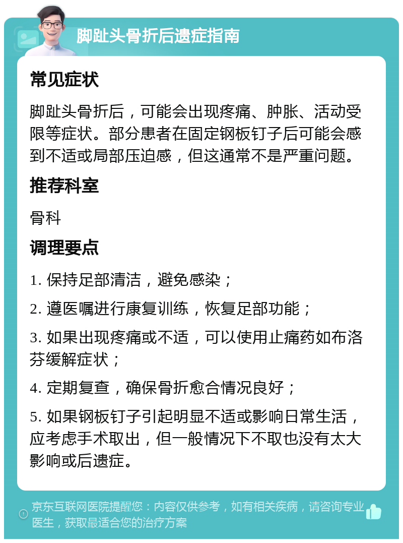 脚趾头骨折后遗症指南 常见症状 脚趾头骨折后，可能会出现疼痛、肿胀、活动受限等症状。部分患者在固定钢板钉子后可能会感到不适或局部压迫感，但这通常不是严重问题。 推荐科室 骨科 调理要点 1. 保持足部清洁，避免感染； 2. 遵医嘱进行康复训练，恢复足部功能； 3. 如果出现疼痛或不适，可以使用止痛药如布洛芬缓解症状； 4. 定期复查，确保骨折愈合情况良好； 5. 如果钢板钉子引起明显不适或影响日常生活，应考虑手术取出，但一般情况下不取也没有太大影响或后遗症。