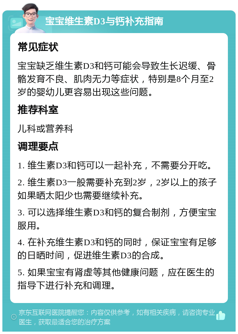 宝宝维生素D3与钙补充指南 常见症状 宝宝缺乏维生素D3和钙可能会导致生长迟缓、骨骼发育不良、肌肉无力等症状，特别是8个月至2岁的婴幼儿更容易出现这些问题。 推荐科室 儿科或营养科 调理要点 1. 维生素D3和钙可以一起补充，不需要分开吃。 2. 维生素D3一般需要补充到2岁，2岁以上的孩子如果晒太阳少也需要继续补充。 3. 可以选择维生素D3和钙的复合制剂，方便宝宝服用。 4. 在补充维生素D3和钙的同时，保证宝宝有足够的日晒时间，促进维生素D3的合成。 5. 如果宝宝有肾虚等其他健康问题，应在医生的指导下进行补充和调理。