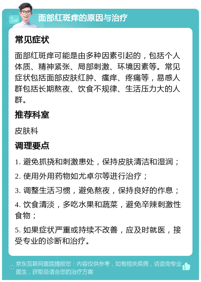 面部红斑痒的原因与治疗 常见症状 面部红斑痒可能是由多种因素引起的，包括个人体质、精神紧张、局部刺激、环境因素等。常见症状包括面部皮肤红肿、瘙痒、疼痛等，易感人群包括长期熬夜、饮食不规律、生活压力大的人群。 推荐科室 皮肤科 调理要点 1. 避免抓挠和刺激患处，保持皮肤清洁和湿润； 2. 使用外用药物如尤卓尔等进行治疗； 3. 调整生活习惯，避免熬夜，保持良好的作息； 4. 饮食清淡，多吃水果和蔬菜，避免辛辣刺激性食物； 5. 如果症状严重或持续不改善，应及时就医，接受专业的诊断和治疗。