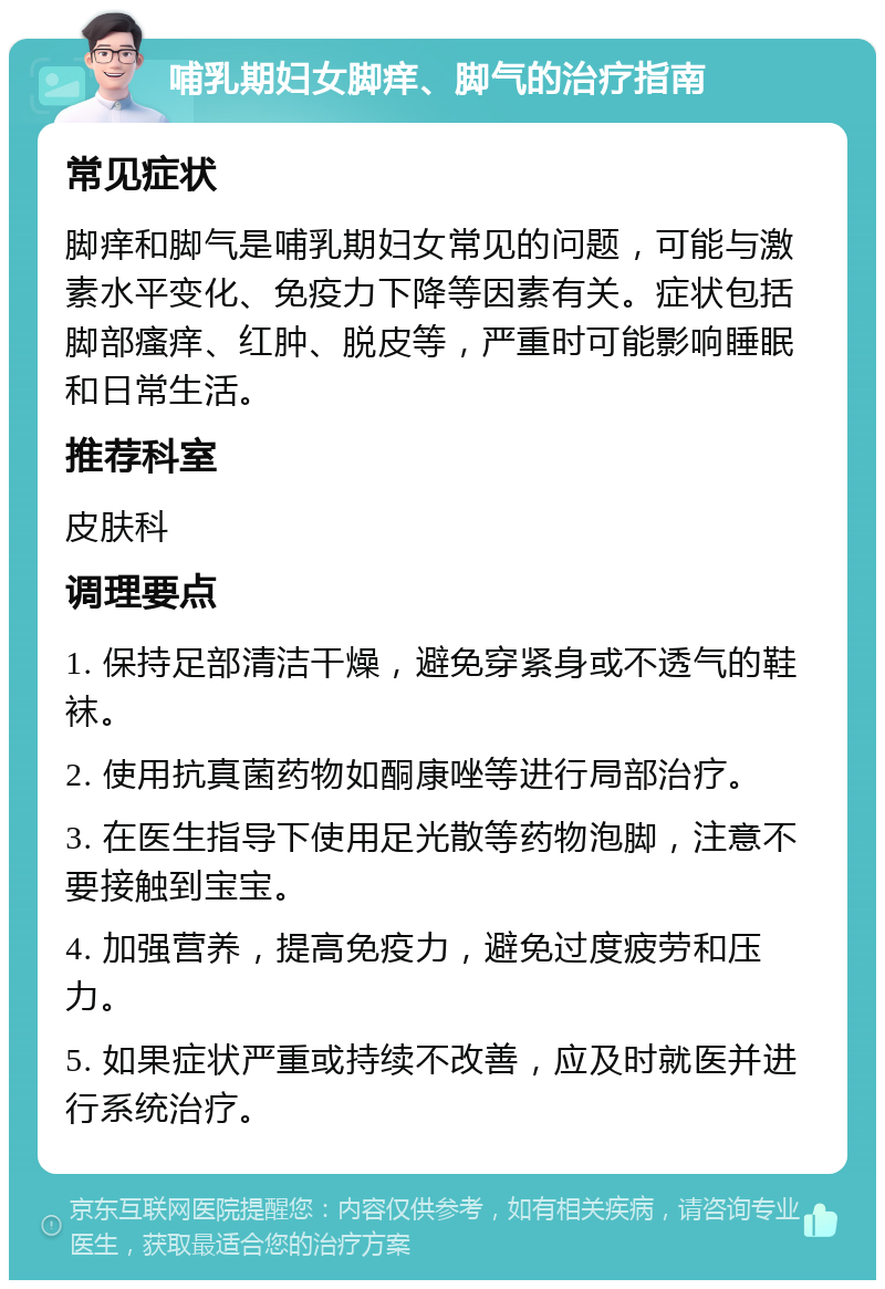 哺乳期妇女脚痒、脚气的治疗指南 常见症状 脚痒和脚气是哺乳期妇女常见的问题，可能与激素水平变化、免疫力下降等因素有关。症状包括脚部瘙痒、红肿、脱皮等，严重时可能影响睡眠和日常生活。 推荐科室 皮肤科 调理要点 1. 保持足部清洁干燥，避免穿紧身或不透气的鞋袜。 2. 使用抗真菌药物如酮康唑等进行局部治疗。 3. 在医生指导下使用足光散等药物泡脚，注意不要接触到宝宝。 4. 加强营养，提高免疫力，避免过度疲劳和压力。 5. 如果症状严重或持续不改善，应及时就医并进行系统治疗。